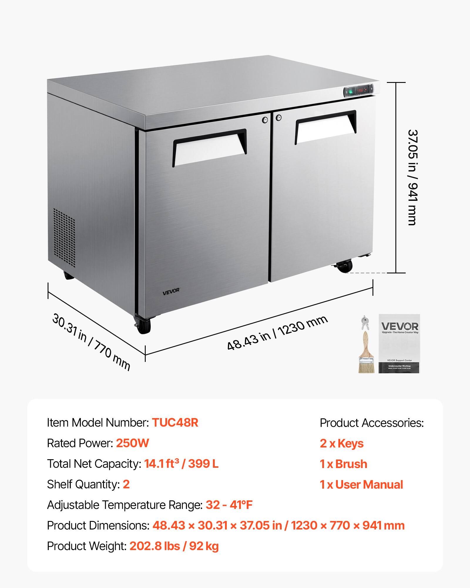 37.05 in / 941 mm  
30.31 in / 770 mm  
VEVOR  
1230 mm / 48.43 in  

VEVOR  
Item Model Number: TUC48R  
Product Accessories:  
Rated Power: 250W  
Total Net Capacity: 14.1ft³ / 399L  
Shelf Quantity: 2  
1x Brush  
1x User Manual  
Adjustable Temperature Range: 32-41°F  
Product Dimensions: 48.43 x 30.31 x 37.05 in / 1230 x 770 x 941 mm  
Product Weight: 202.8 lbs / 92 kg