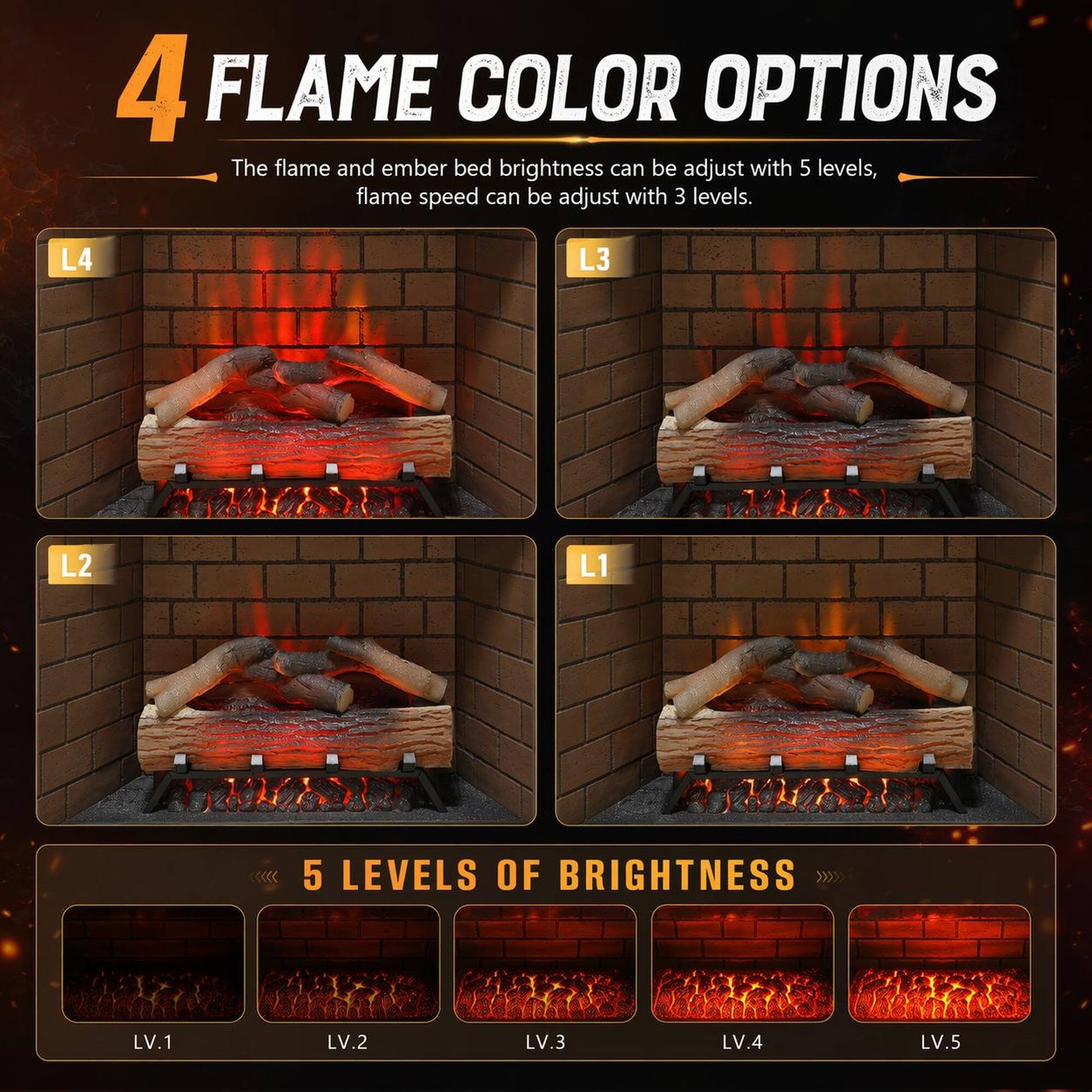 4 FLAME COLOR OPTIONS

The flame and ember bed brightness can be adjusted with 5 levels, flame speed can be adjusted with 3 levels.

L4 L3 L2 L1

5 LEVELS OF BRIGHTNESS

LV.1 LV.2 LV.3 LV.4 LV.5