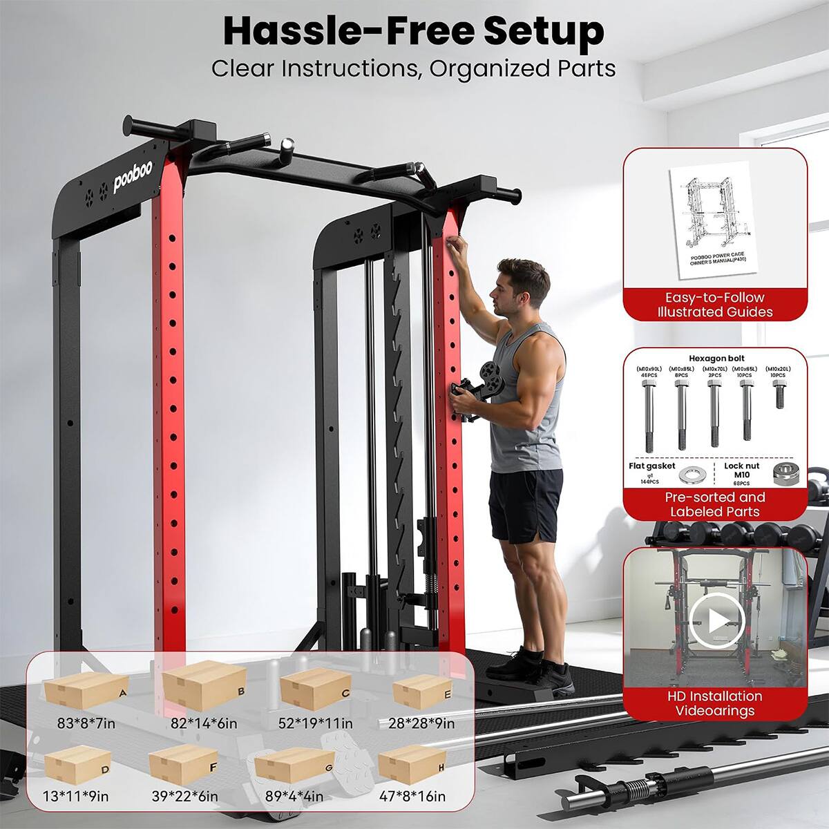 Hassle-Free Setup  
Clear Instructions, Organized Parts

POWER CAGE POODOO OWNERS

Easy-to-Follow Illustrated Guides

Hexagon bolt (Midria) (MiciSt) (Milx20) (Mits&) (MIC:20)  
AISPCS IPCS IPCS OPCS ESPCS  
Flat gasket Lock nut & M10 SHAPCS GIPCS  
Pre-sorted and Labeled Parts

A 83*8*7in  
B 82*14*6in  
C 52*19*11in  
D 28*28*9in  
E 28*9in  
F 13*11*9in  
G 39*22*6in  
H 89*4*4in  
I 47*8*16in

HD Installation Videoarings