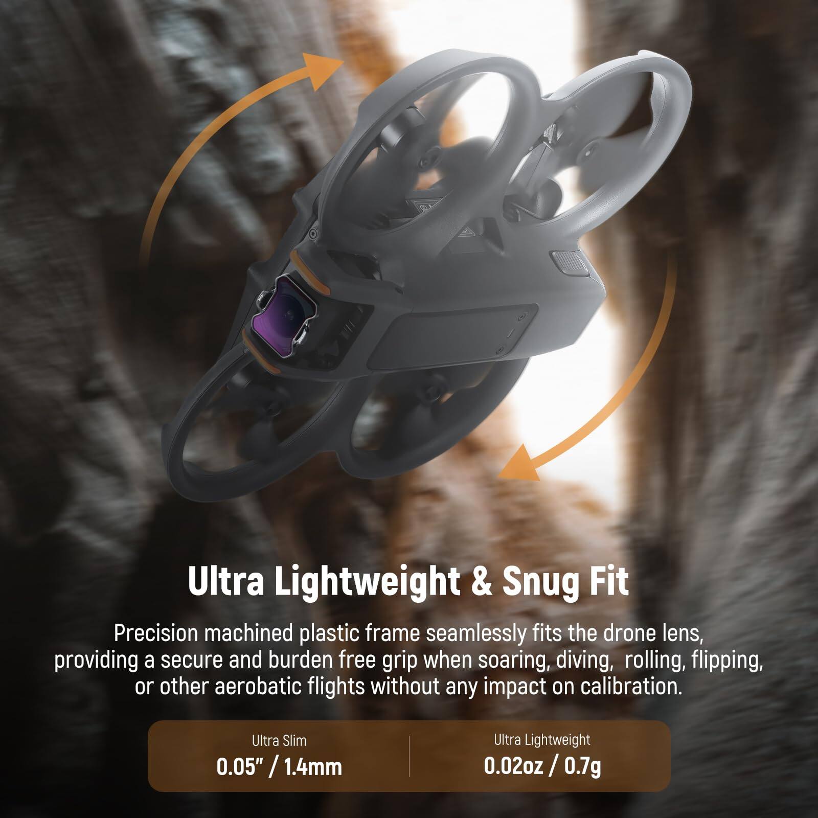 Ultra Lightweight & Snug Fit

Precision machined plastic frame seamlessly fits the drone lens, providing a secure and burden-free grip when soaring, diving, rolling, flipping, or other aerobatic flights without any impact on calibration.

Ultra Slim  
0.05" / 1.4mm

Ultra Lightweight  
0.02oz / 0.7g