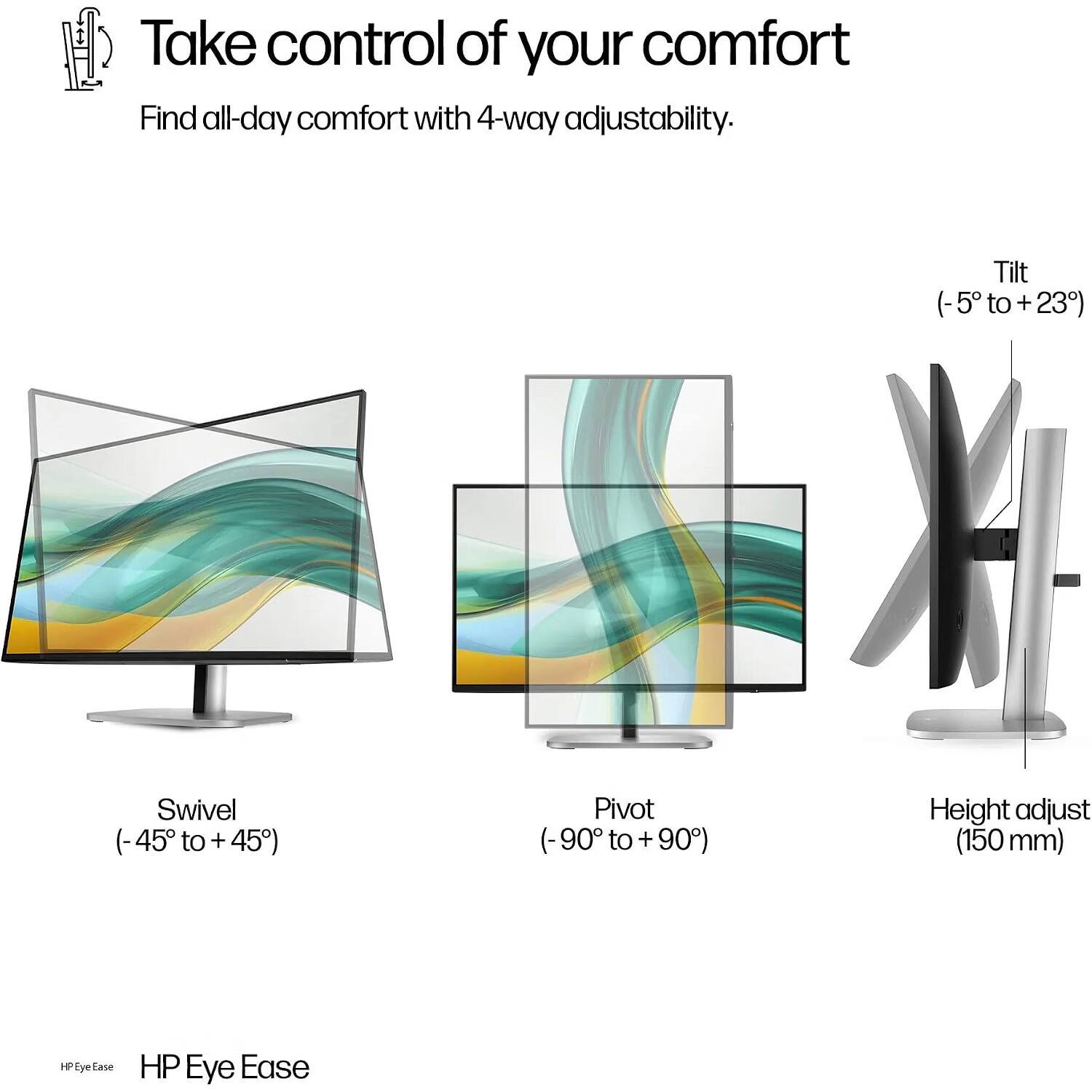 Take control of your comfort  
Find all-day comfort with 4-way adjustability.  
Tilt (-5° to +23°)  
Swivel (-45° to +45°)  
Pivot (-90° to +90°)  
Height adjust (150 mm)  
HP Eye Ease