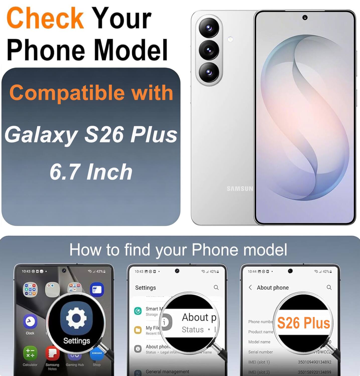 Check Your Phone Model Compatible with Galaxy S26 Plus 6.7 Inch SAMSUNG

How to find your Phone model

10:43 42% 10:43 42% 10:44 42% 4 4 C 2

Settings About phone Clock Settings SSU Smart M Storage About p i My Fild Status Recent 1 About phon. Status Legal infor Tame Phone numbe S26 Plus Product name Model name Serial number DWCC2 Calculator Samoung Gaming Hub Nutes Shop General management | IMEI (slot 1) IMEI (slot2) 350109490134892 350158920134899