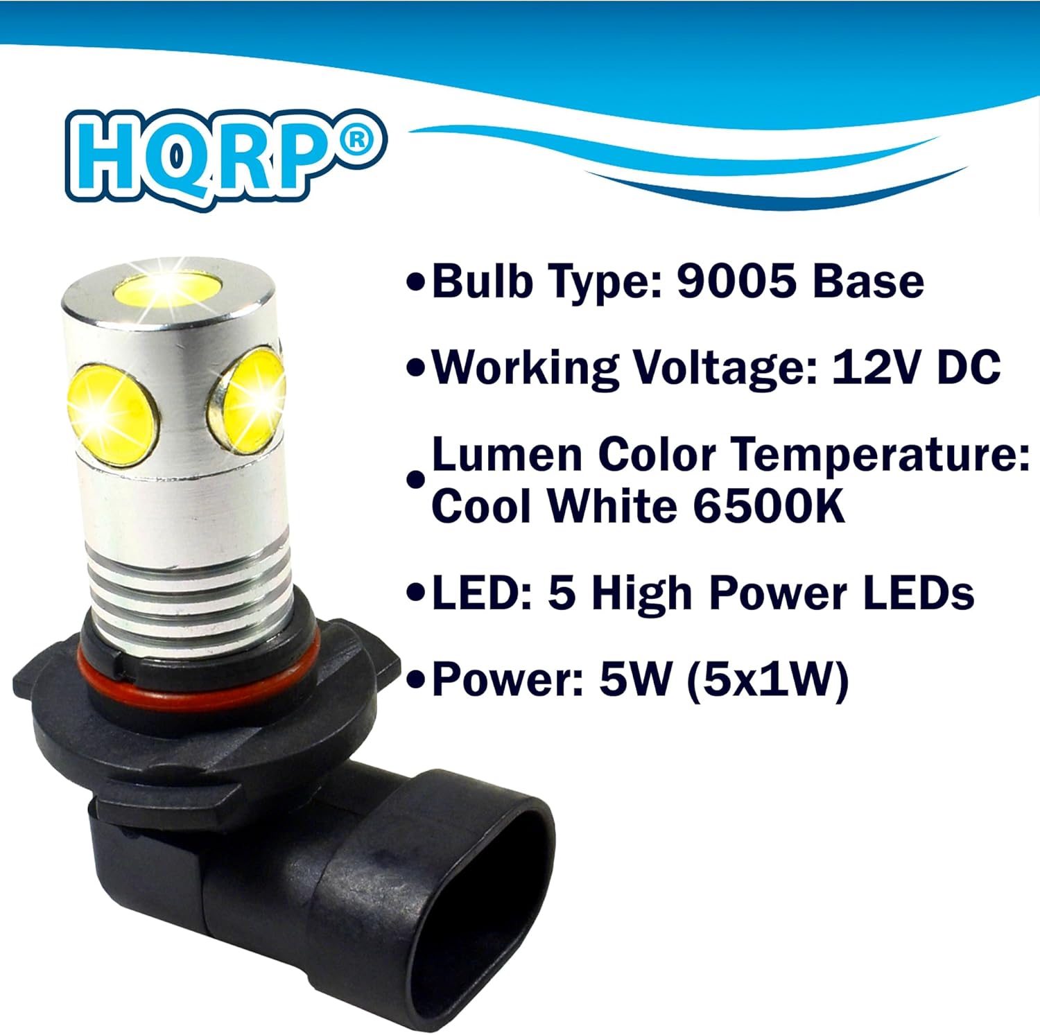 HQRP  
Bulb Type: 9005 Base  
Working Voltage: 12V DC  
Lumen Color Temperature: Cool White 6500K  
LED: 5 High Power LEDs  
Power: 5W (5x1W)