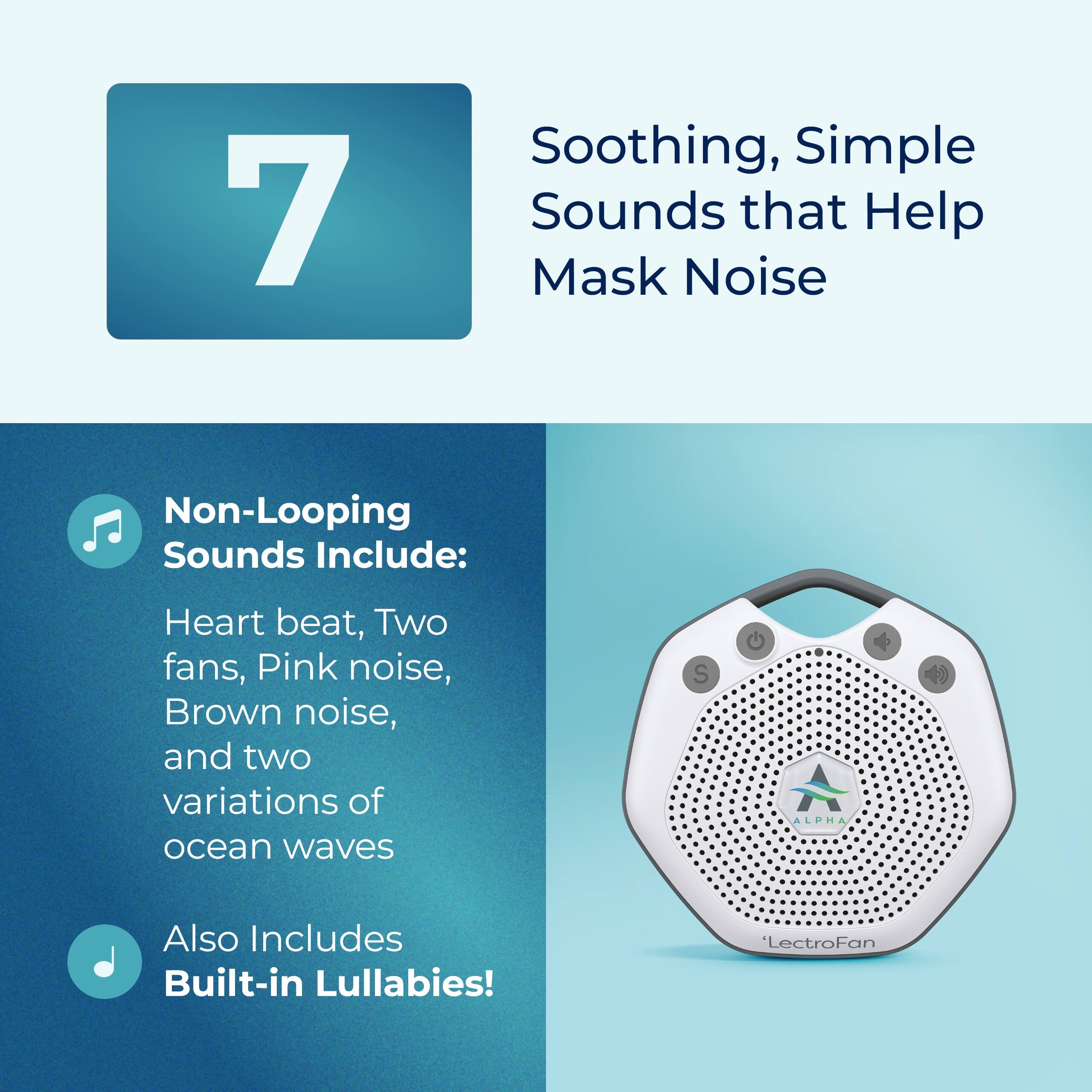 7 Soothing, Simple Sounds that Help Mask Noise

Non-Looping Sounds Include:
- Heart beat
- Two fans
- Pink noise
- Brown noise
- Two variations of ocean waves

Also Includes Built-in Lullabies!

LectroFan