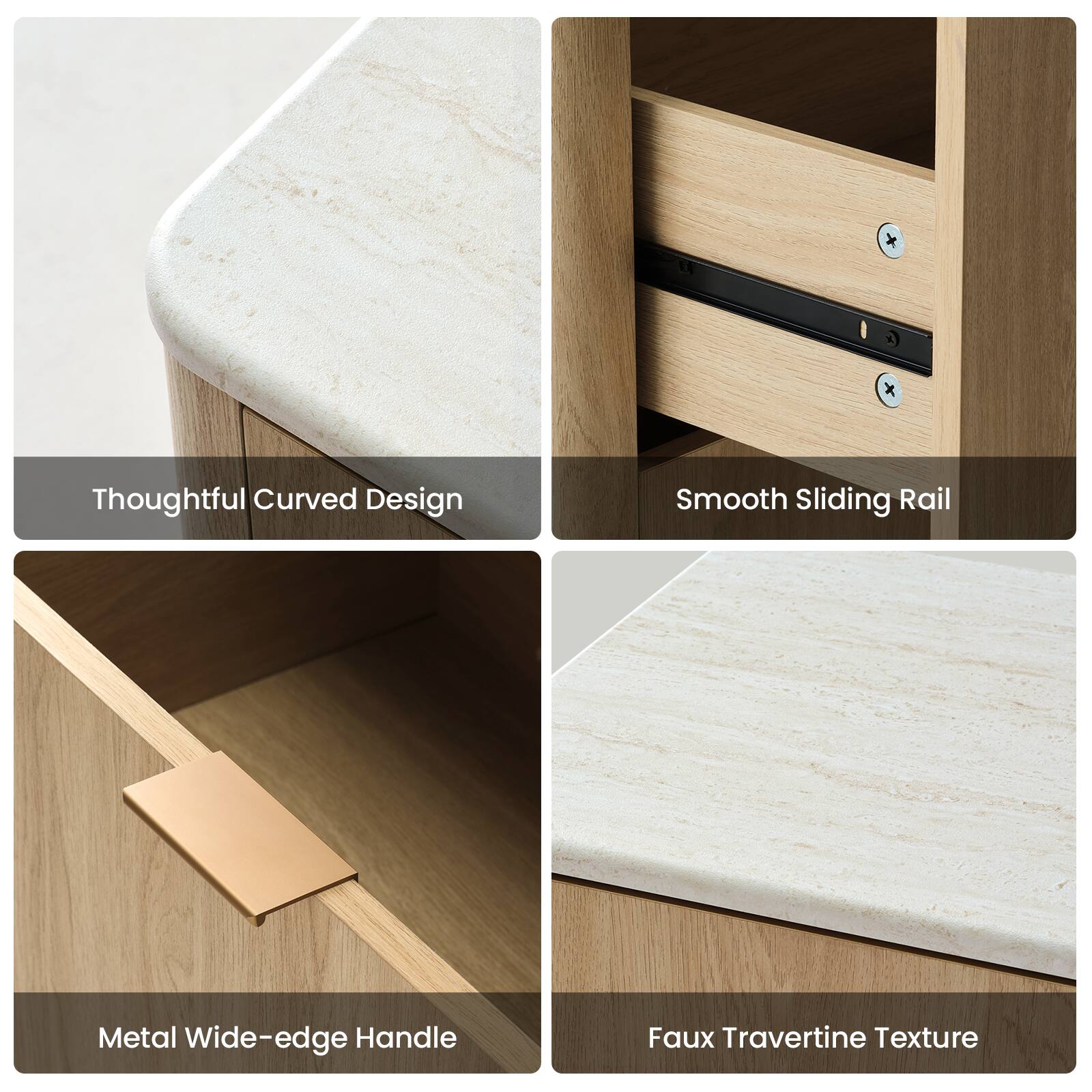 Thoughtful Curved Design  
Smooth Sliding Rail  
Metal Wide-edge Handle  
Faux Travertine Texture