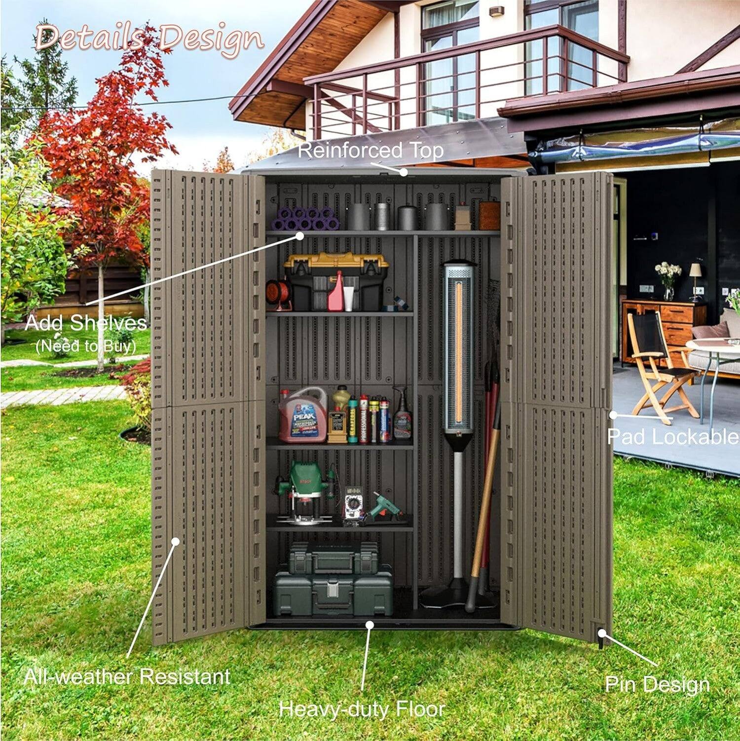 Details Design  
Reinforced Top  
Add Shelves (Need to Buy)  
Pad Lockable  
All-weather Resistant  
Heavy-duty Floor  
Pin Design