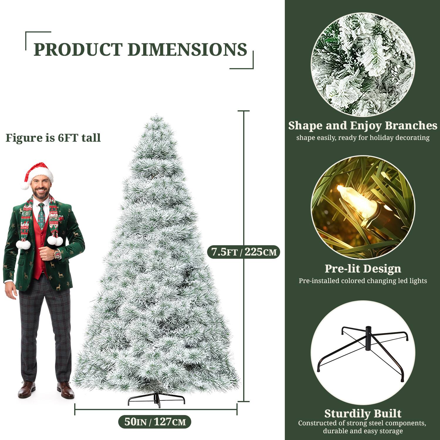 **PRODUCT DIMENSIONS**

- Figure is 6FT tall
- 7.5FT / 225CM
- 50IN / 127CM

**Shape and Enjoy Branches**
- Shape easily, ready for holiday decorating

**Pre-lit Design**
- Pre-installed colored changing LED lights

**Sturdily Built**
- Constructed of strong steel components, durable and easy storage