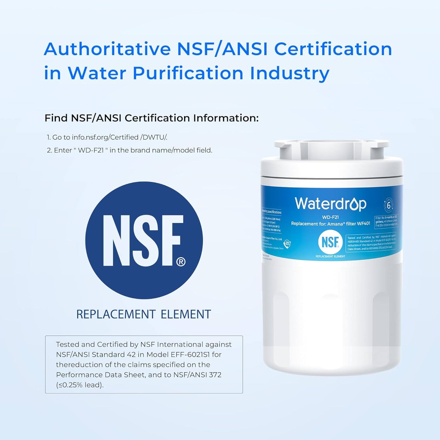 Authoritative NSF/ANSI Certification in Water Purification Industry

Find NSF/ANSI Certification Information:
1. Go to info.nsf.org/Certified/DWTU/
2. Enter "WD-F21" in the brand name/model field.

REPLACEMENT ELEMENT

Tested and Certified by NSF International against NSF/ANSI Standard 42 in Model EFF-6021S1 for the reduction of the claims specified on the Performance Data Sheet, and to NSF/ANSI 372 (<0.25% lead).
