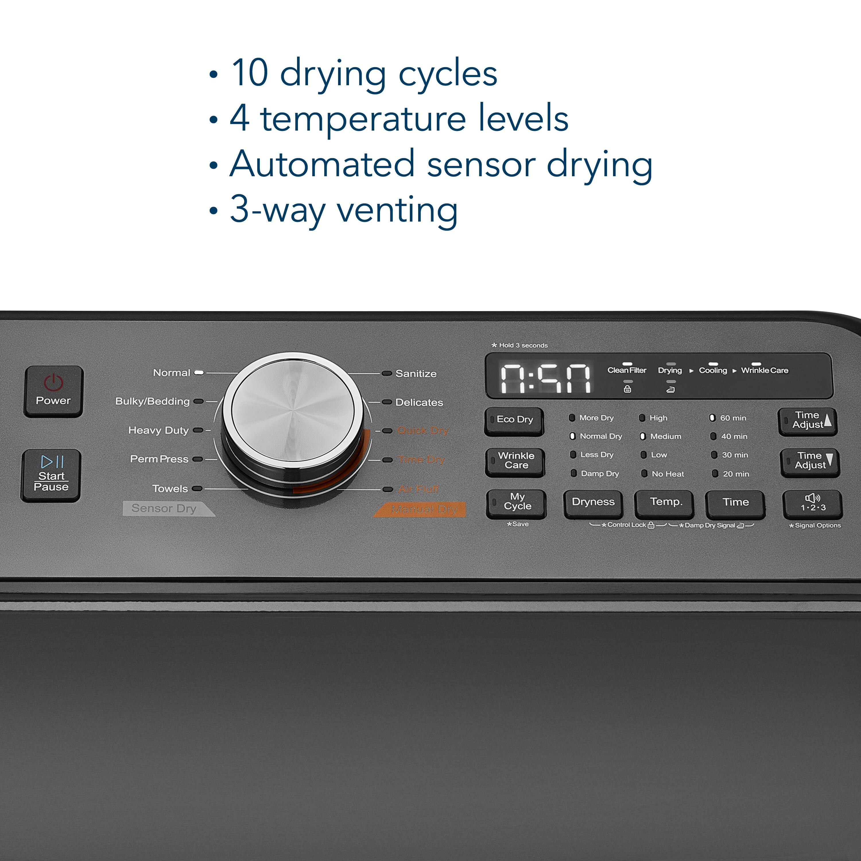 10 drying cycles  
4 temperature levels  
Automated sensor drying  
3-way venting  

* Hold : seconds  
Power  
Normal  
Bulky/Bedding  
Heavy Duty  
Sanitize  
Delicates  
Quick Dry  
Eco Dry  
CleanFiter  
Drying  
Cooling  
Wrinkle Care  
More Dry  
I  
60 min  
Time  
High  
Adjust  
Normal Dry  
Medium  
40 min  
Start  
Pause  
Perm Press  
Towels  
Sensor Dry  
Time Dry  
Air Fluff  
Manual Dry  
Wrinkle Care  
My Cycle  
*Save  
Less Dry  
Low  
30 min  
Damp Dry  
No Heat  
20 min  
Dryness  
Temp.  
Time  
Control Lock  
Damp Dry Signal  
Time Adjust  
DO 1-2-3  
Signal Options