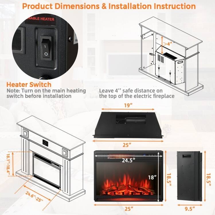 **Product Dimensions & Installation Instruction**

**Heater Switch**
Note: Turn on the main heating switch before installation

**Leave 4" safe distance on the top of the electric fireplace**

- 19"
- 25"
- 24.6" - 25"
- 18.1" - 18.4"
- 24.5"
- 18"
- 18.5"
- 9.5"