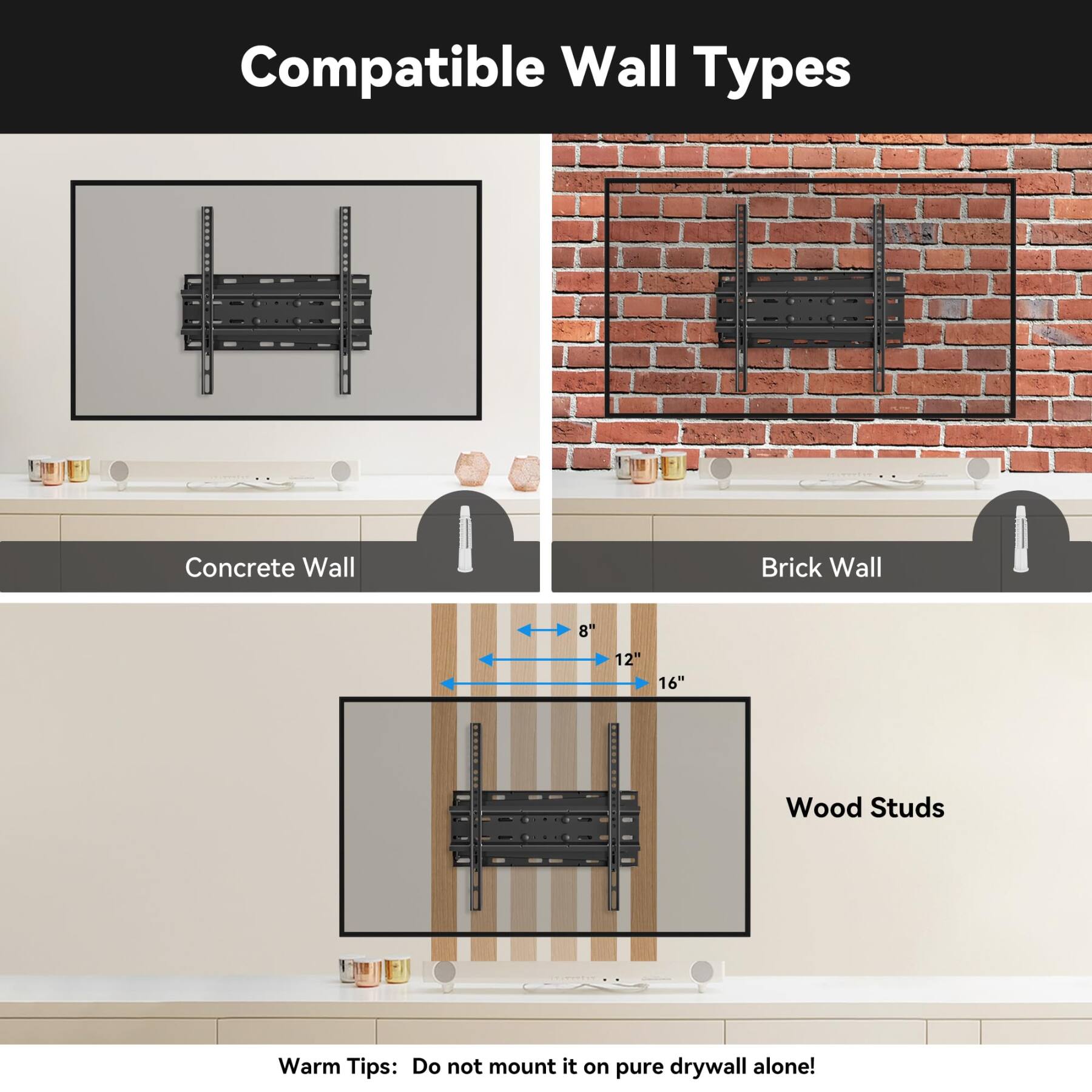 Compatible Wall Types

Concrete Wall
Brick Wall
8"
12"
16"
Wood Studs

Warm Tips: Do not mount it on pure drywall alone!