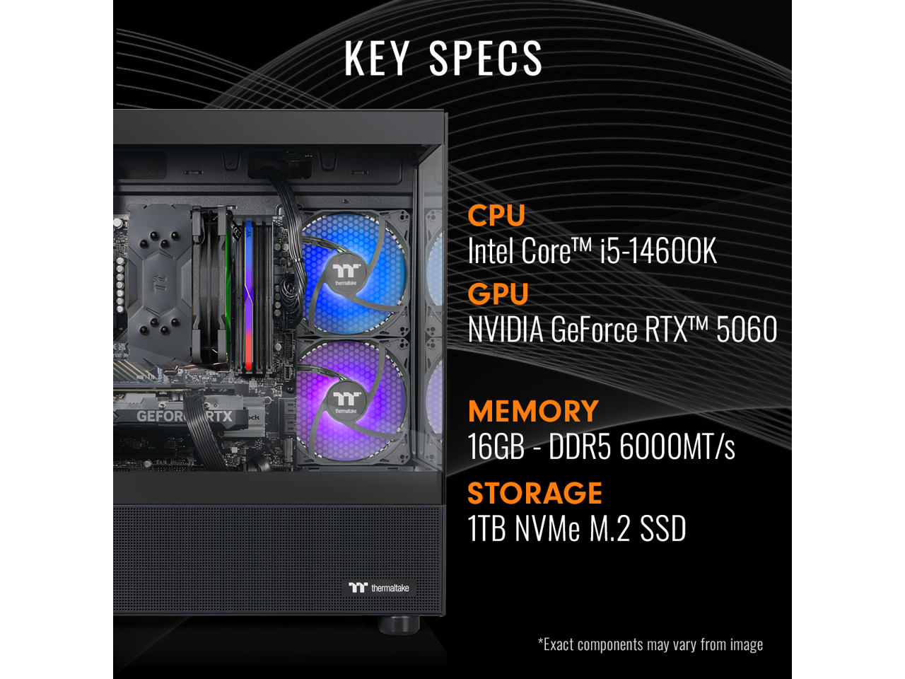 KEY SPECS

CPU: Intel Core™ i5-14600K

GPU: NVIDIA GeForce RTX™ 5060

MEMORY: 16GB - DDR5 - 6000MT/s

STORAGE: 1TB NVMe M.2 SSD

*Exact components may vary from image