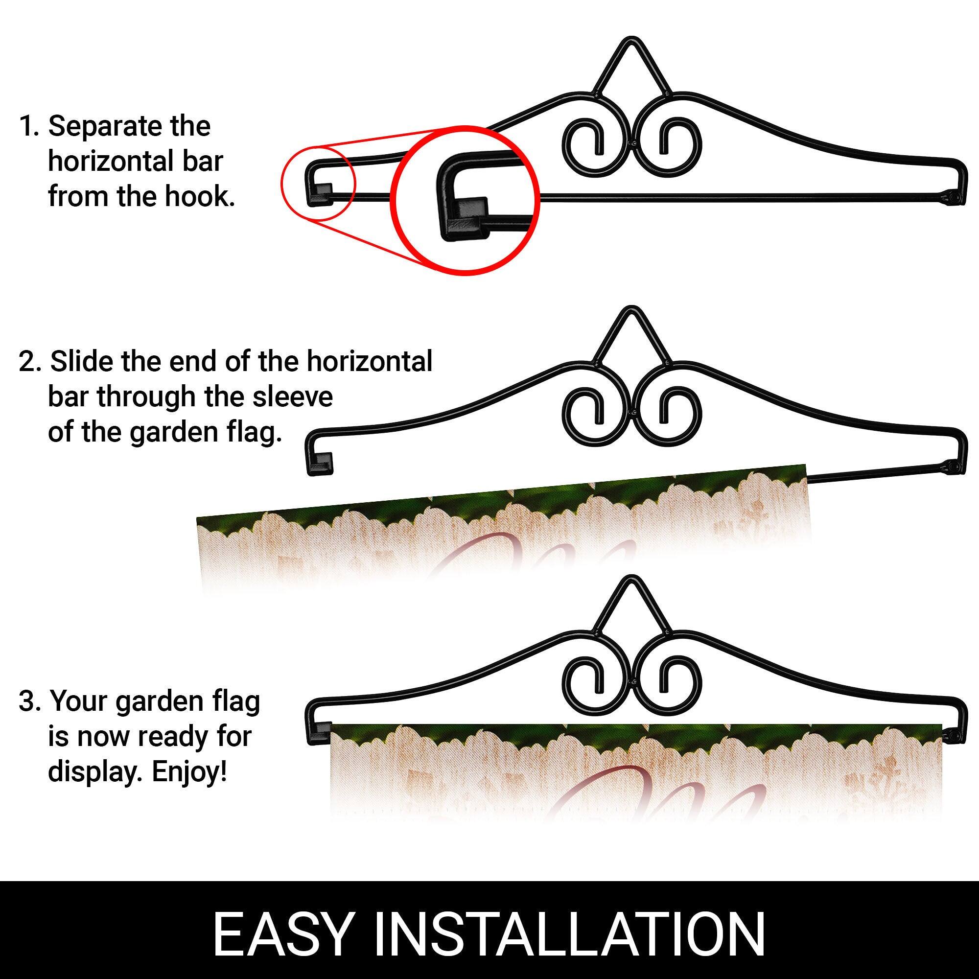 1. Separate the horizontal bar from the hook.  
2. Slide the end of the horizontal bar through the sleeve of the garden flag.  
3. Your garden flag is now ready for display. Enjoy!  

EASY INSTALLATION