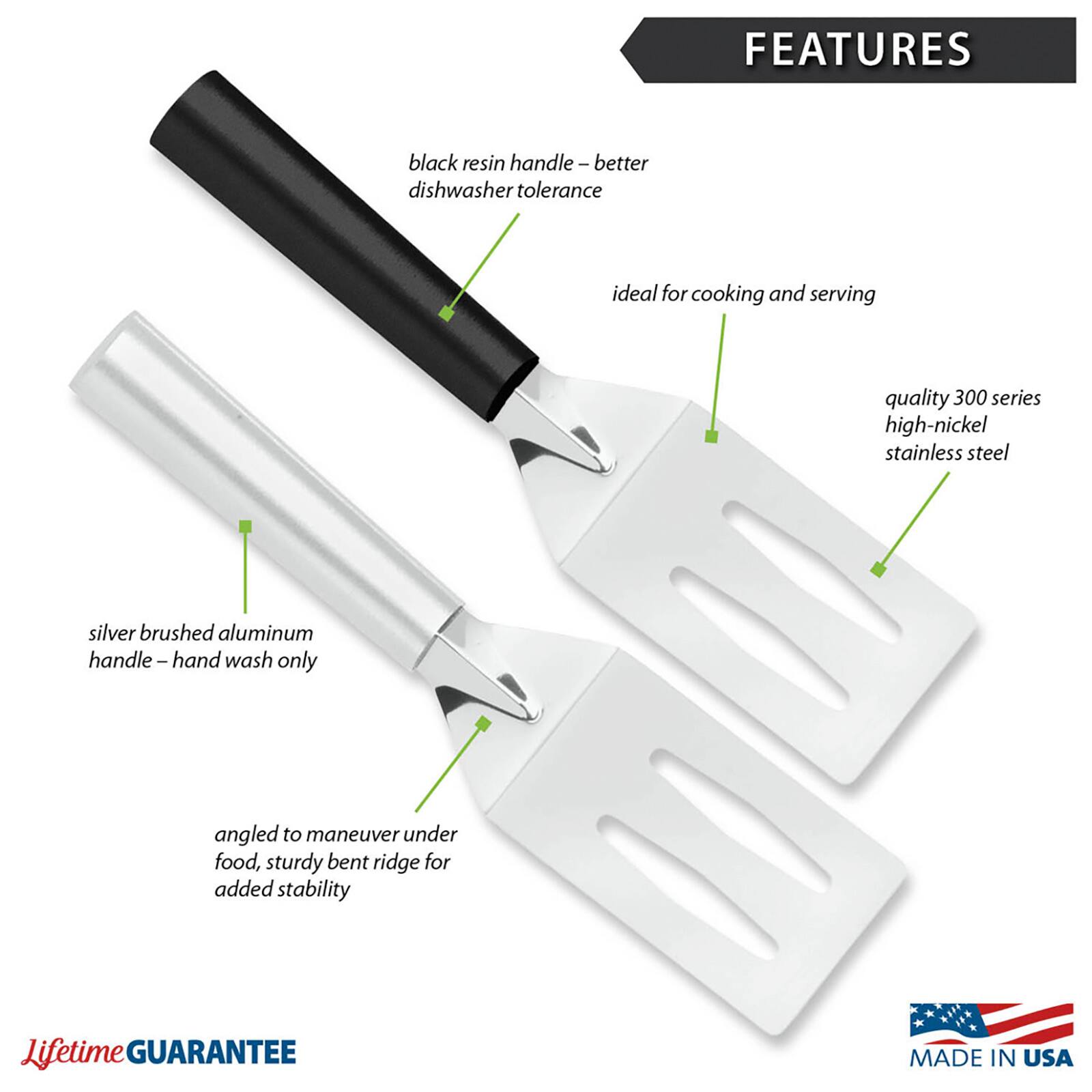 FEATURES
- black resin handle - better dishwasher tolerance
- ideal for cooking and serving
- quality 300 series high-nickel stainless steel
- silver brushed aluminum handle - hand wash only
- angled to maneuver under food, sturdy bent ridge for added stability

Lifetime GUARANTEE
MADE IN USA