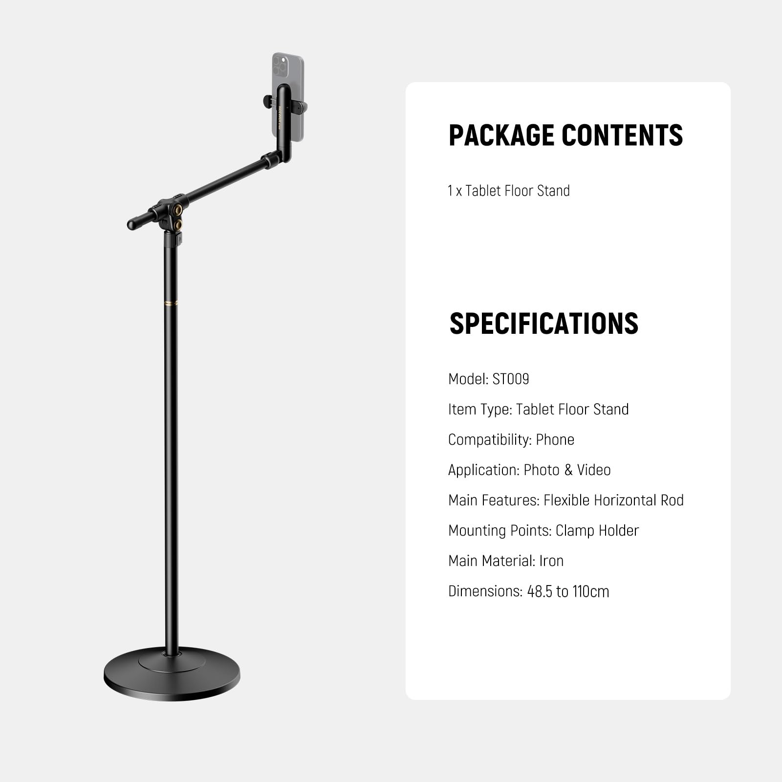 PACKAGE CONTENTS  
1 x Tablet Floor Stand  

SPECIFICATIONS  
Model: ST009  
Item Type: Tablet Floor Stand  
Compatibility: Phone  
Application: Photo & Video  
Main Features: Flexible Horizontal Rod  
Mounting Points: Clamp Holder  
Main Material: Iron  
Dimensions: 48.5 to 110cm