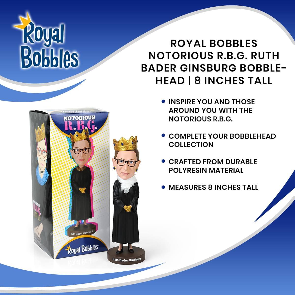 Royal Bobbles

ROYAL BOBBLES NOTORIOUS R.B.G. RUTH BADER GINSBURG BOBBLE-HEAD | 8 INCHES TALL

INSPIRE YOU AND THOSE AROUND YOU WITH THE NOTORIOUS R.B.G.

COMPLETE YOUR BOBBLEHEAD COLLECTION

CRAFTED FROM DURABLE POLYRESIN MATERIAL

MEASURES 8 INCHES TALL

Ruth Bader Ginsburg

Royal Bobbles

BOPPi Ruth Bader Ginsburg