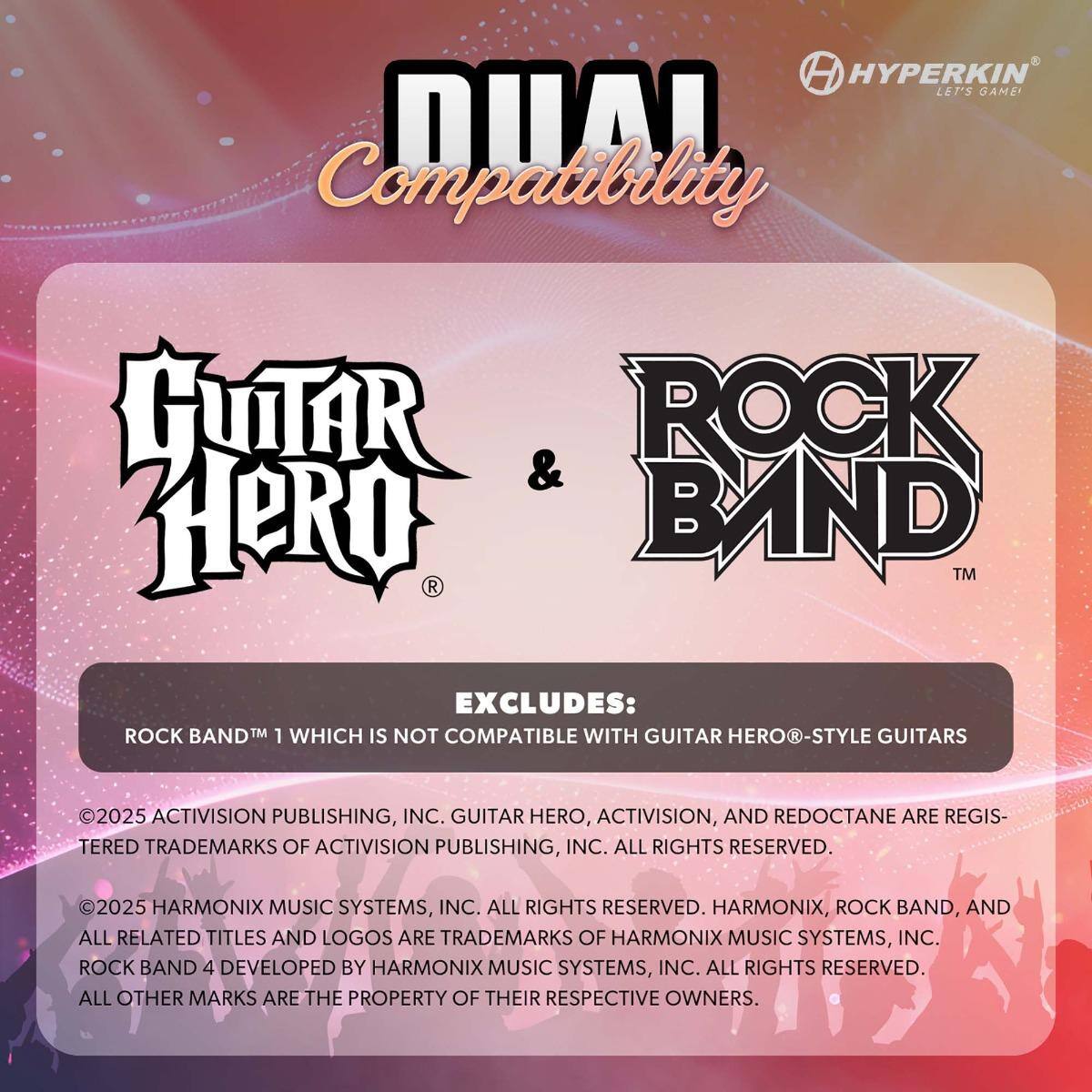 HYPERKIN LET'S GAME!  
DUAL Compatibility  

GUITAR HERO & ROCK BAND  

EXCLUDES:  
ROCK BAND™ 1 WHICH IS NOT COMPATIBLE WITH GUITAR HERO®-STYLE GUITARS  

©2025 ACTIVISION PUBLISHING, INC. GUITAR HERO, ACTIVISION, AND RED OCTANE ARE REGISTERED TRADEMARKS OF ACTIVISION PUBLISHING, INC. ALL RIGHTS RESERVED.  
©2025 HARMONIX MUSIC SYSTEMS, INC. ALL RIGHTS RESERVED. HARMONIX, ROCK BAND, AND ALL RELATED TITLES AND LOGOS ARE TRADEMARKS OF HARMONIX MUSIC SYSTEMS, INC. ROCK BAND 4 DEVELOPED BY HARMONIX MUSIC SYSTEMS, INC. ALL RIGHTS RESERVED.  
ALL OTHER MARKS ARE THE PROPERTY OF THEIR RESPECTIVE OWNERS.