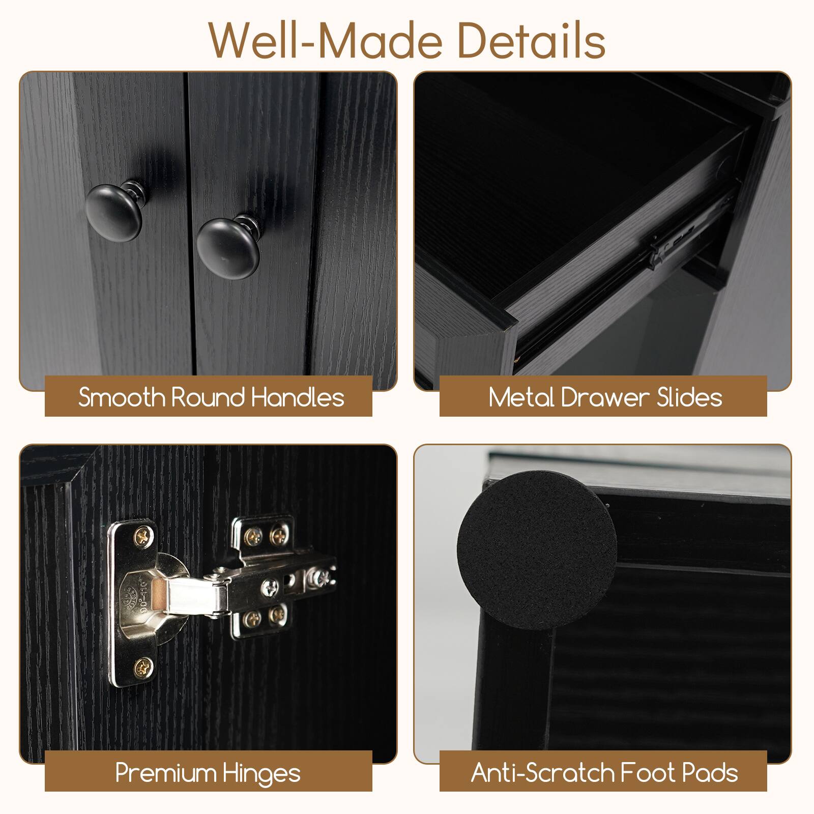 Well-Made Details

- Smooth Round Handles
- Metal Drawer Slides
- Premium Hinges
- Anti-Scratch Foot Pads