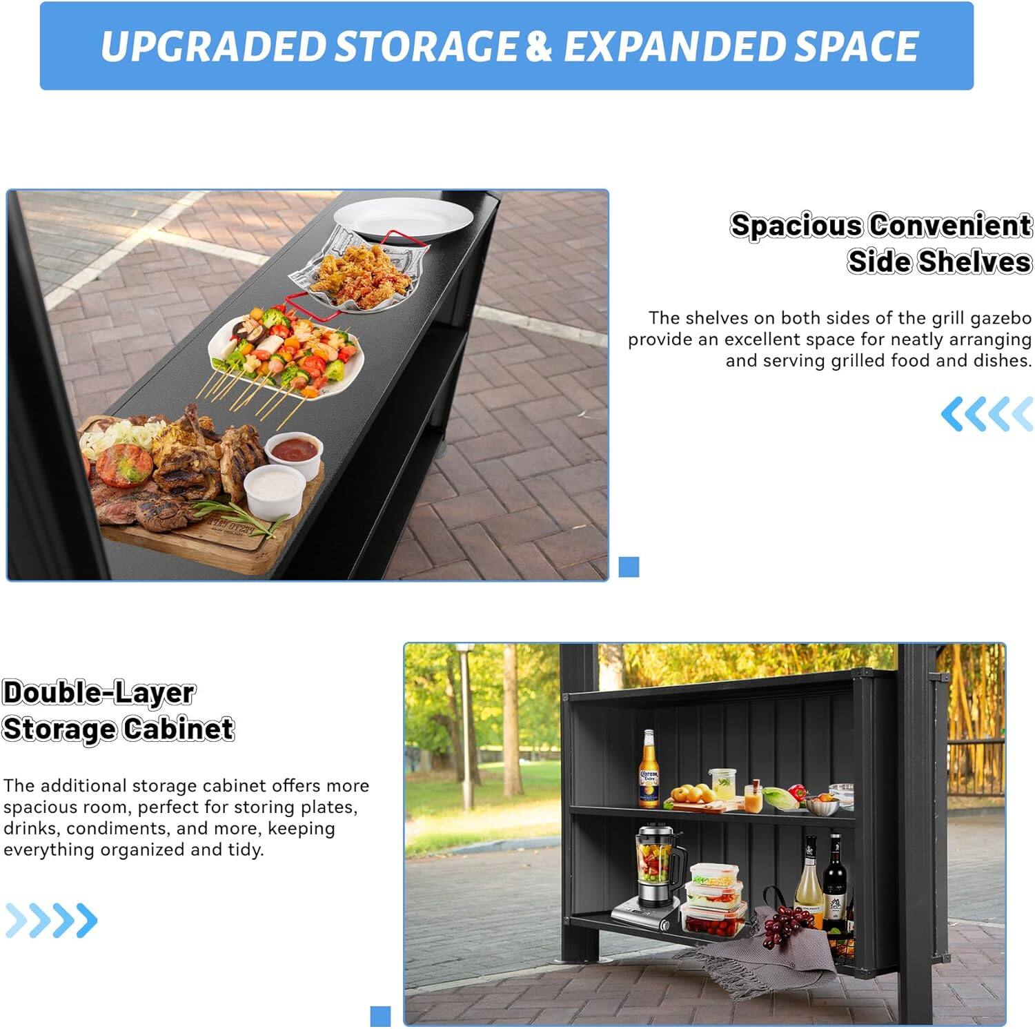 UPGRADED STORAGE & EXPANDED SPACE

Spacious Convenient Side Shelves
The shelves on both sides of the grill gazebo provide an excellent space for neatly arranging and serving grilled food and dishes.

Double-Layer Storage Cabinet
The additional storage cabinet offers more spacious room, perfect for storing plates, drinks, condiments, and more, keeping everything organized and tidy.