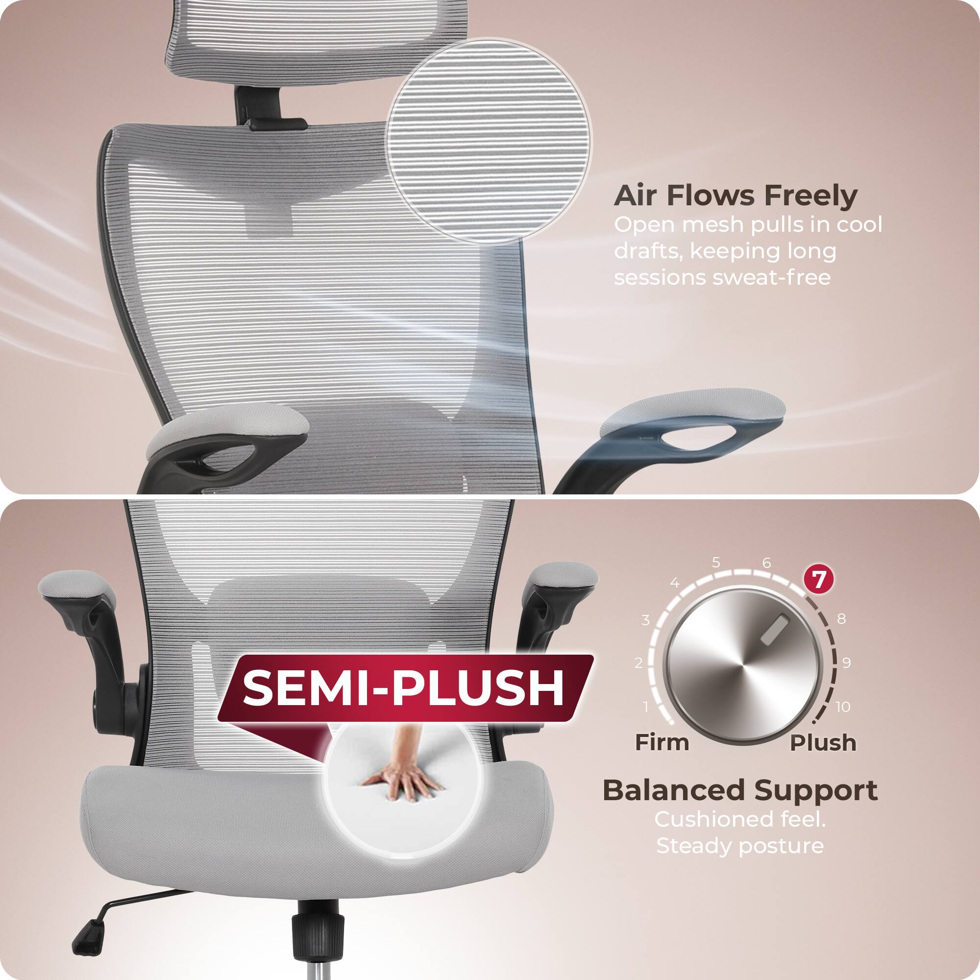 Air Flows Freely  
Open mesh pulls in cool drafts, keeping long sessions sweat-free  

SEMI-PLUSH  
Firm 1 2 3 4 5 6 7 8 9 10 Plush  
Balanced Support  
Cushioned feel. Steady posture