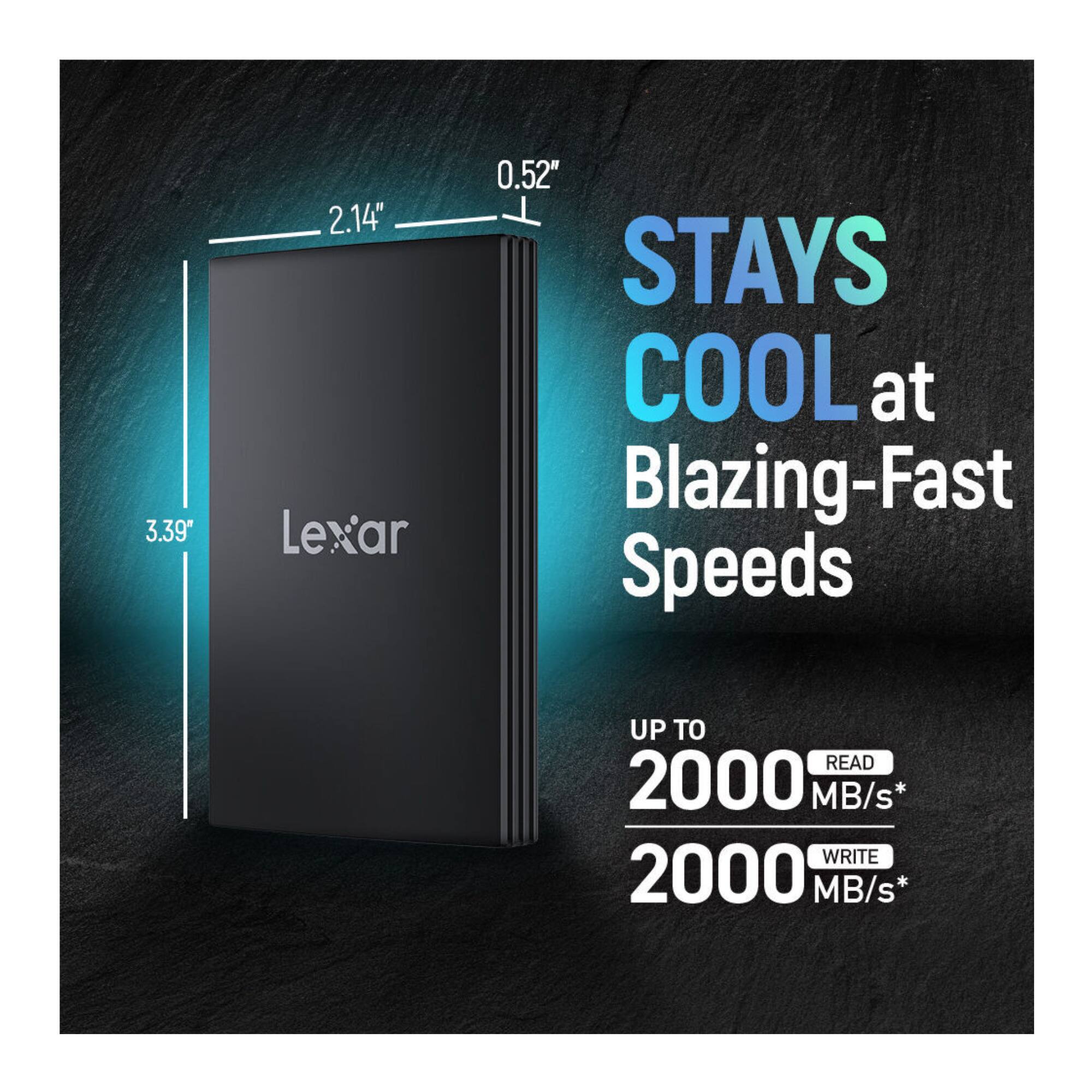 3.39" x 2.14" x 0.52" Lexar STAYS COOL at Blazing-Fast Speeds UP TO READ 2000 MB/s* WRITE 2000 MB/s*