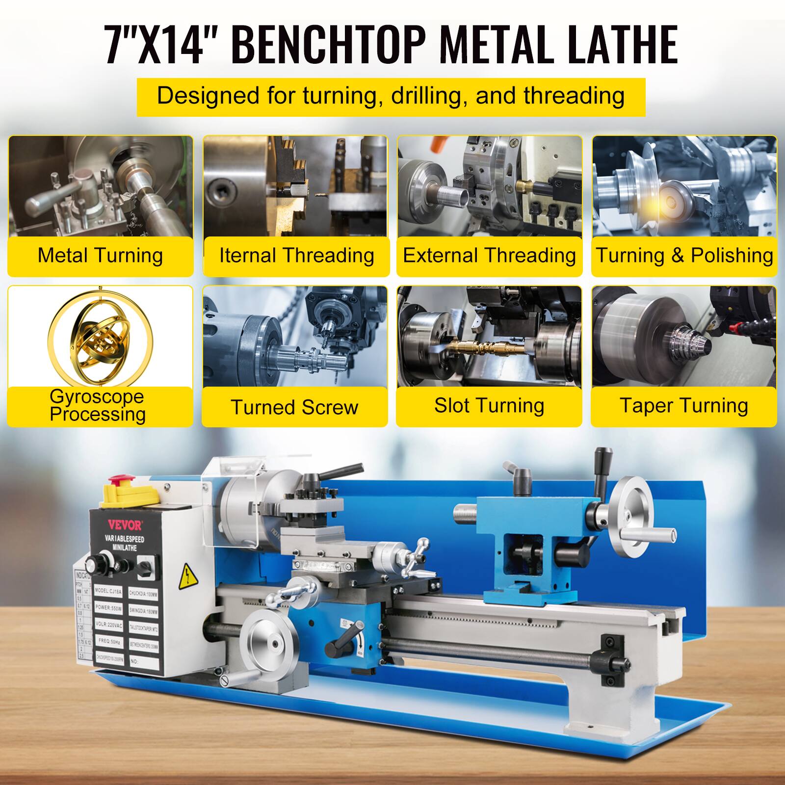 7"X14" BENCHTOP METAL LATHE  
Designed for turning, drilling, and threading  

Metal Turning  
Internal Threading  
External Threading  
Turning & Polishing  
Gyroscope Processing  
Turned Screw  
Slot Turning  
Taper Turning  

VEVOR  
VARIABLE SPEED MINILATHE  

- TUGE  
- PURIESN  
- SF  
- imar  
- Nrnme 1 345 e
