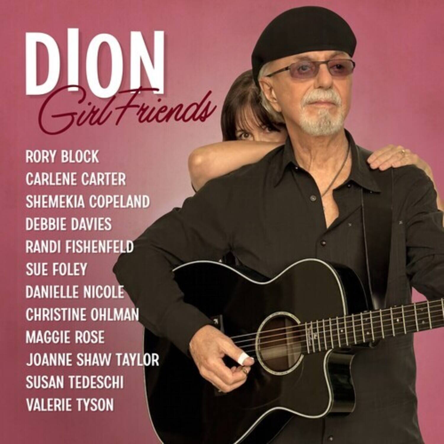DION  
Girl Friends

RORY BLOCK  
CARLENE CARTER  
SHEMEKIA COPELAND  
DEBBIE DAVIES  
RANDI FISHENFELD  
SUE FOLEY  
DANIELLE NICOLE  
CHRISTINE OHLMAN  
MAGGIE ROSE  
JOANNE SHAW TAYLOR  
SUSAN TEDESCHI  
VALERIE TYSON