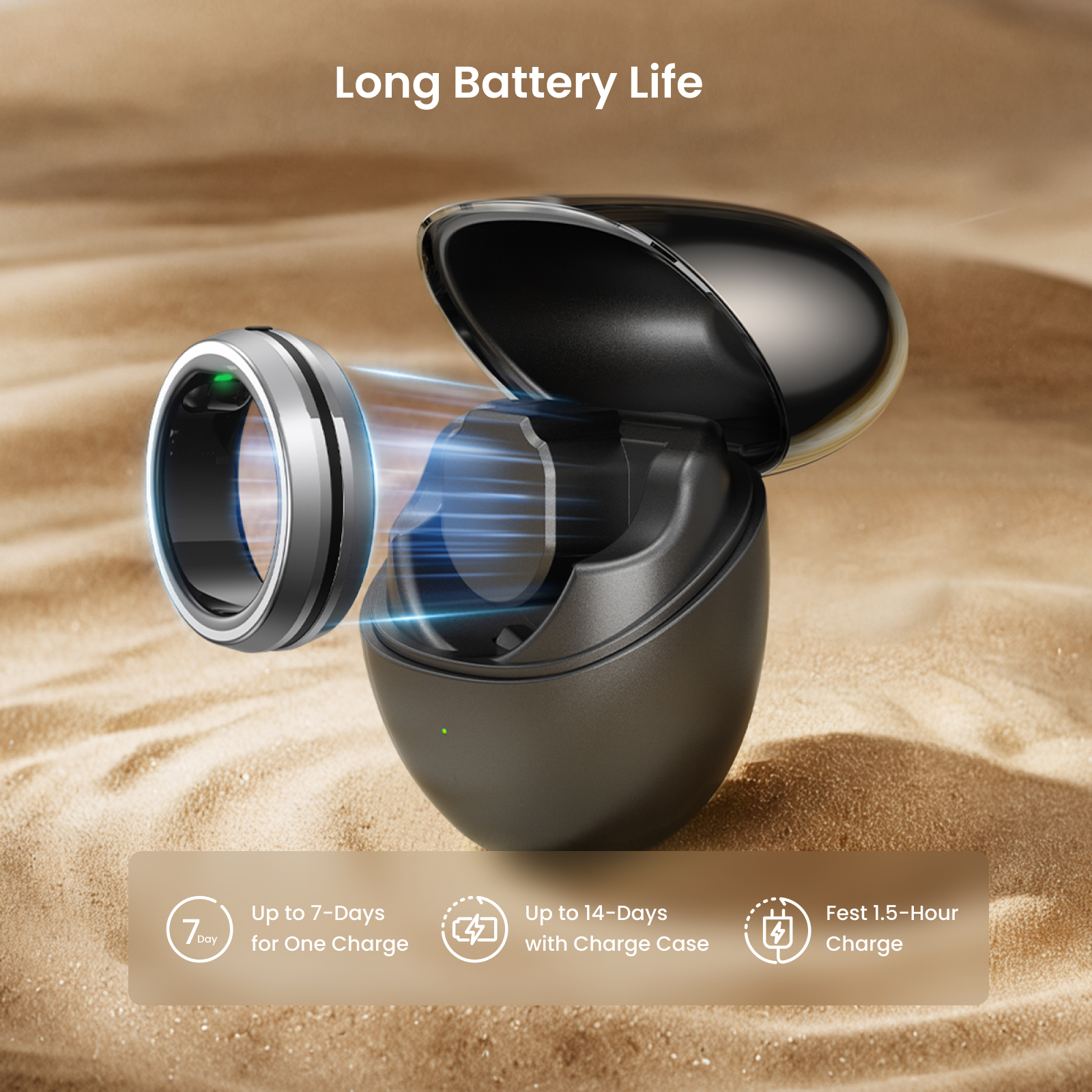 Long Battery Life  
Up to 7-Days for One Charge  
Up to 14-Days with Charge Case  
Fast 1.5-Hour Charge
