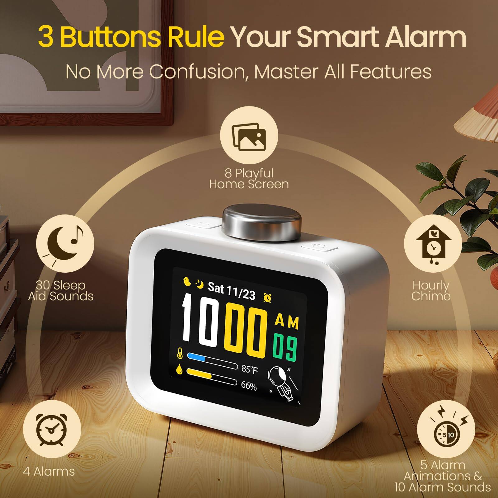3 Buttons Rule Your Smart Alarm  
No More Confusion, Master All Features  

8 Playful Home Screen  
30 Sleep Aid Sounds  
4 Alarms  
5 Alarm Animations & 10 Alarm Sounds  
Hourly Chime  

Sat 11/23  
10:00 AM  
09  
85°F  
66%