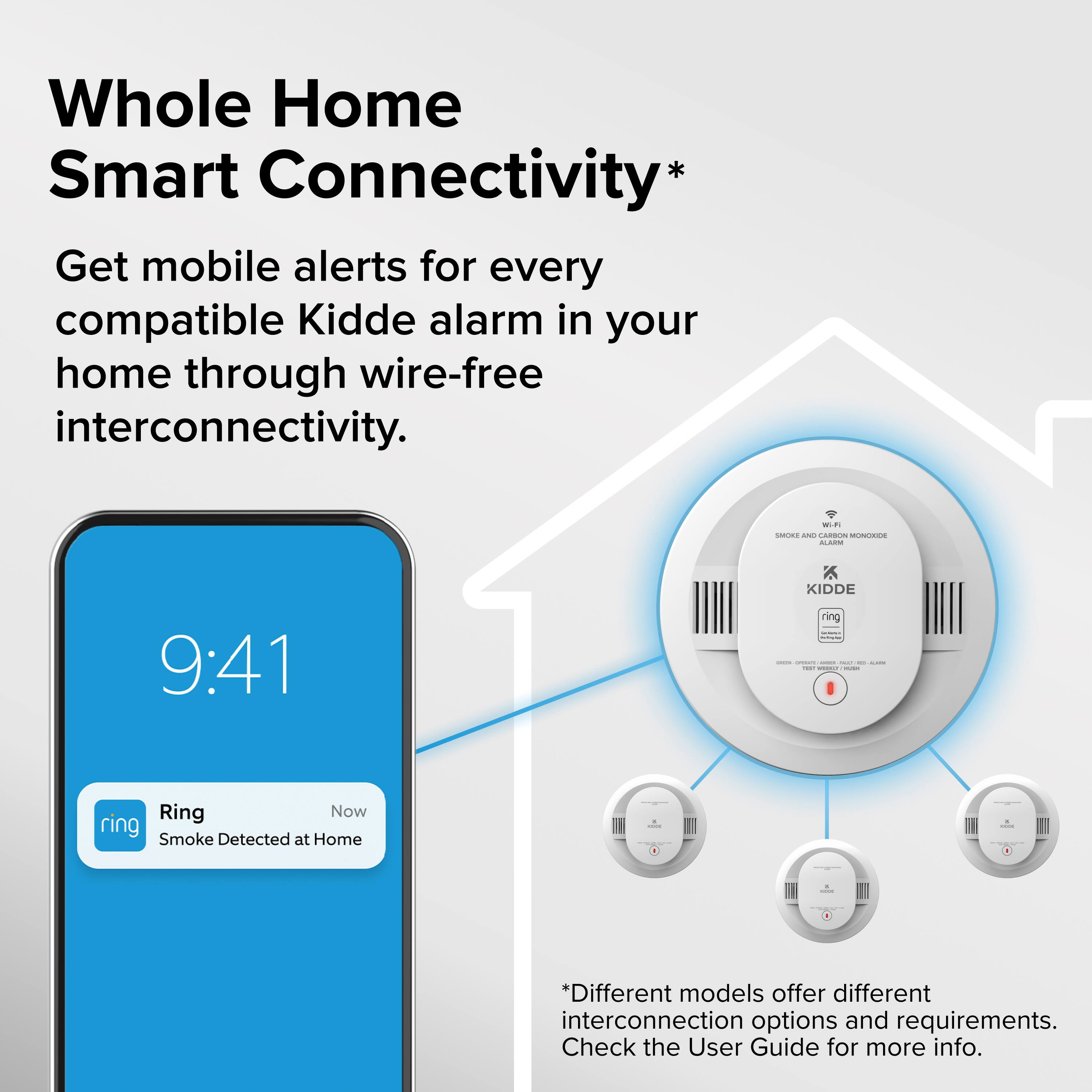 Whole Home Smart Connectivity*  
Get mobile alerts for every compatible Kidde alarm in your home through wire-free interconnectivity.  

9:41  
Ring  
Now  
Smoke Detected at Home  

*Different models offer different interconnection options and requirements. Check the User Guide for more info.