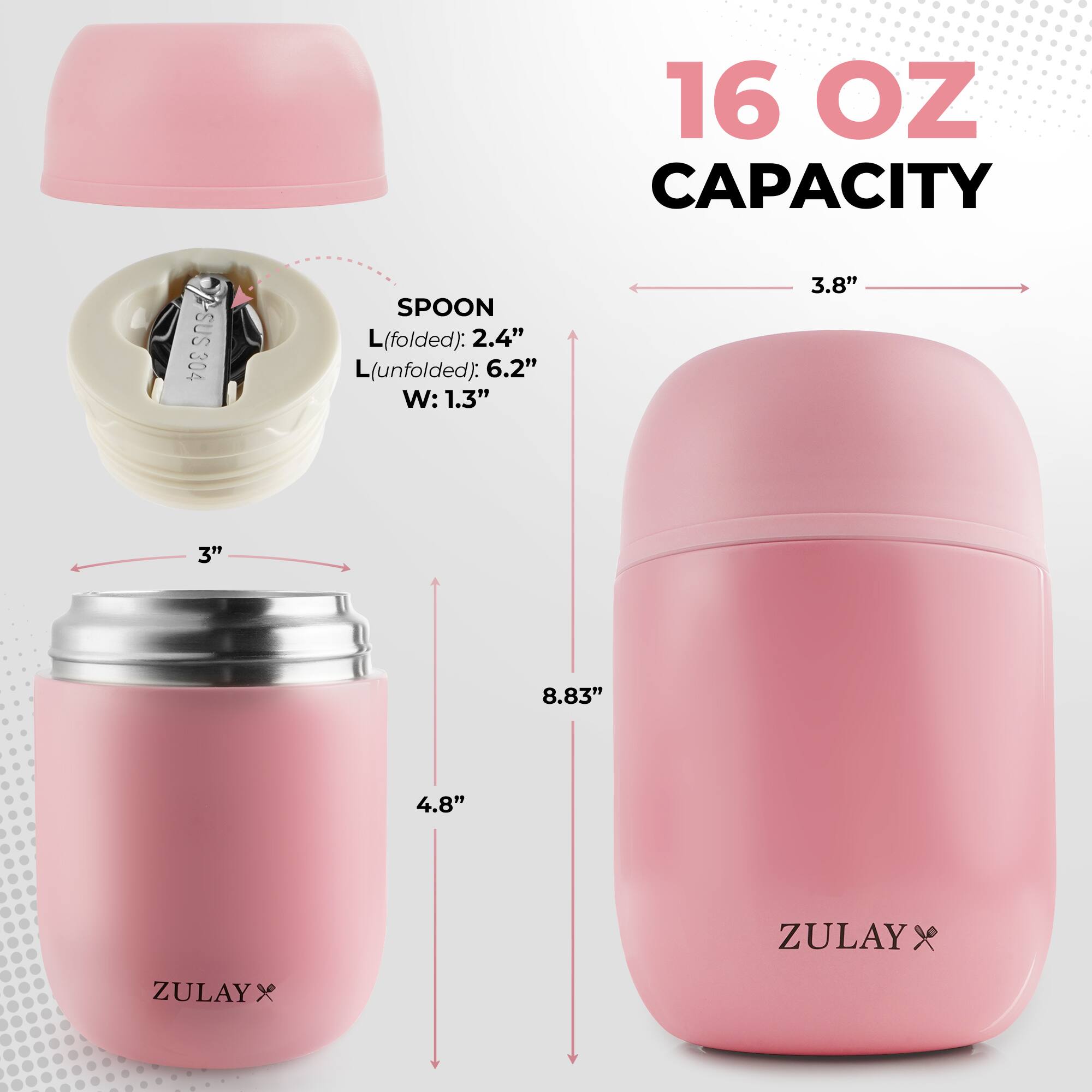 16 OZ CAPACITY

SUS 304 SPOON
L(folded): 2.4" 
L(unfolded): 6.2" 
W: 1.3"

3.8" 
3" 
4.8" 
8.83" 

ZULAY