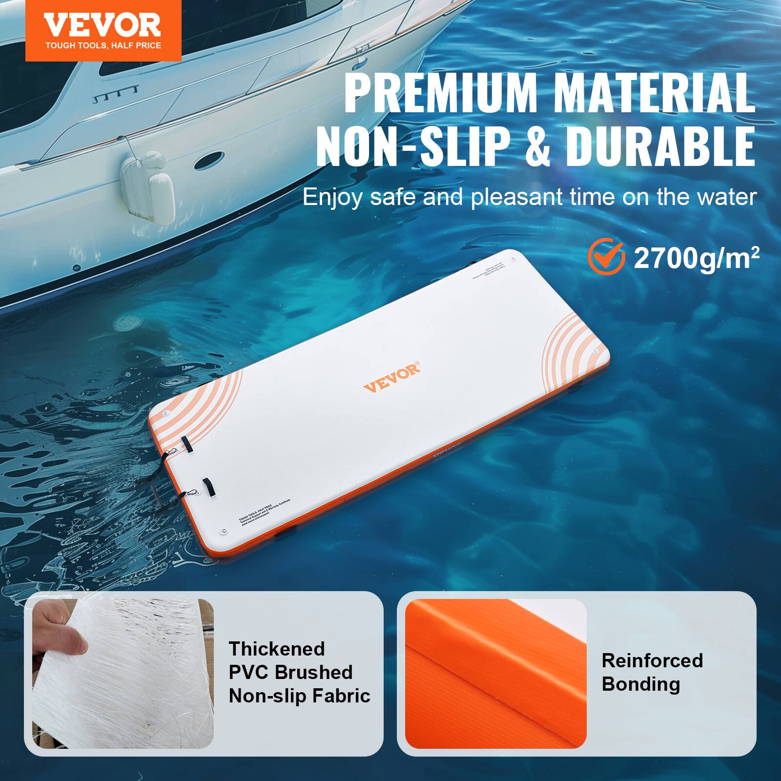 VEVOR  
TOUGH TOOLS, HALF PRICE

PREMIUM MATERIAL  
NON-SLIP & DURABLE

Enjoy safe and pleasant time on the water

2700g/m²

Thickened PVC Brushed Non-slip Fabric  
Reinforced Bonding