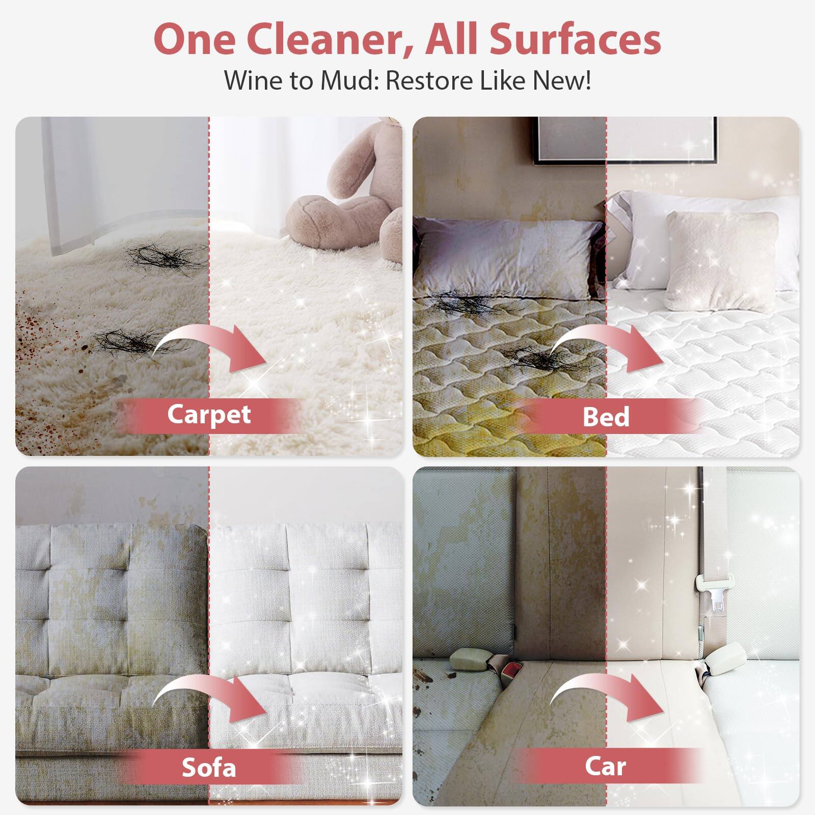 One Cleaner, All Surfaces  
Wine to Mud: Restore Like New!  

Carpet  
Bed  
Sofa  
Car