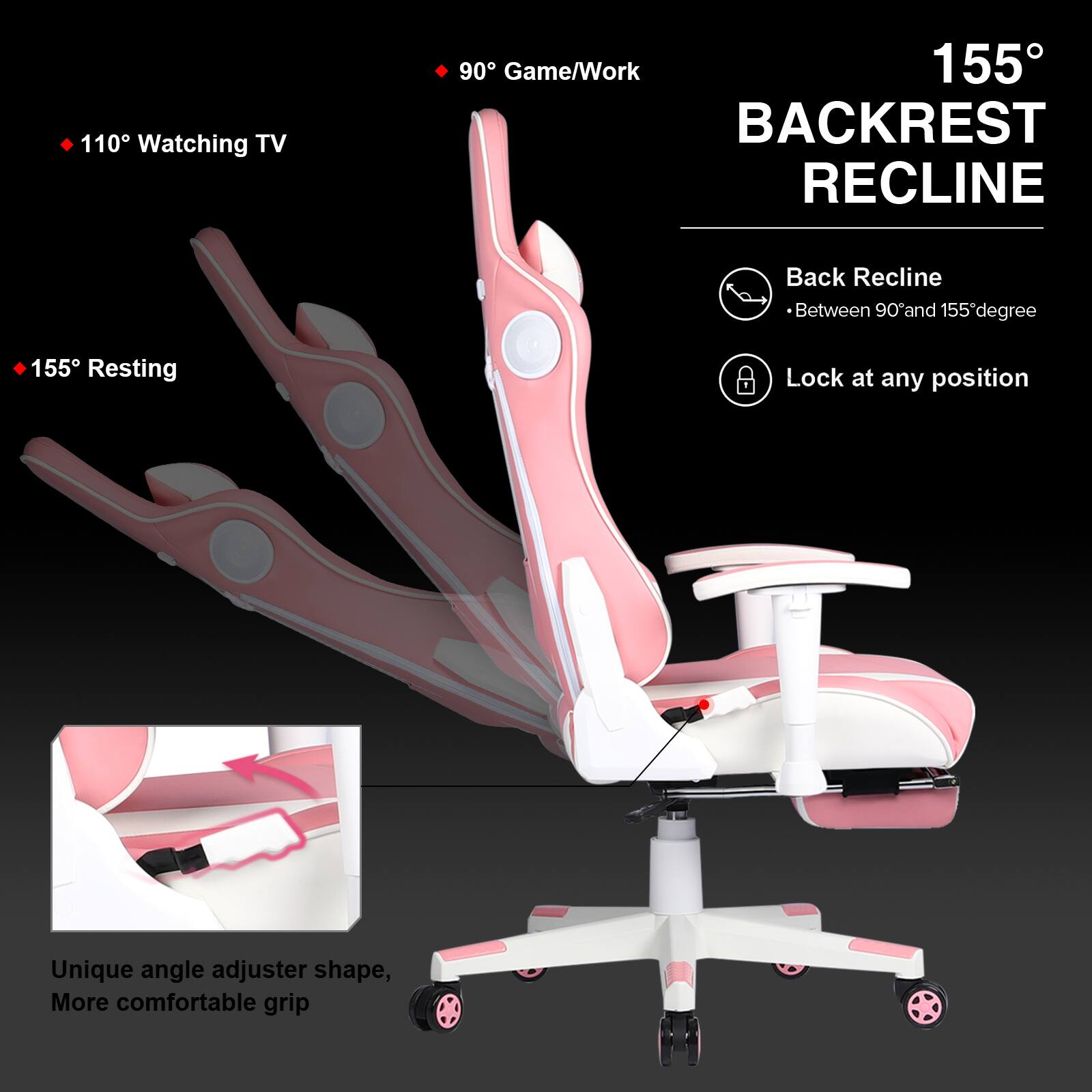 110° Watching TV  
90° Game/Work  
155° BACKREST RECLINE  
Back Recline Between 90° and 155°  
Lock at any position  
Unique angle adjuster shape, More comfortable grip