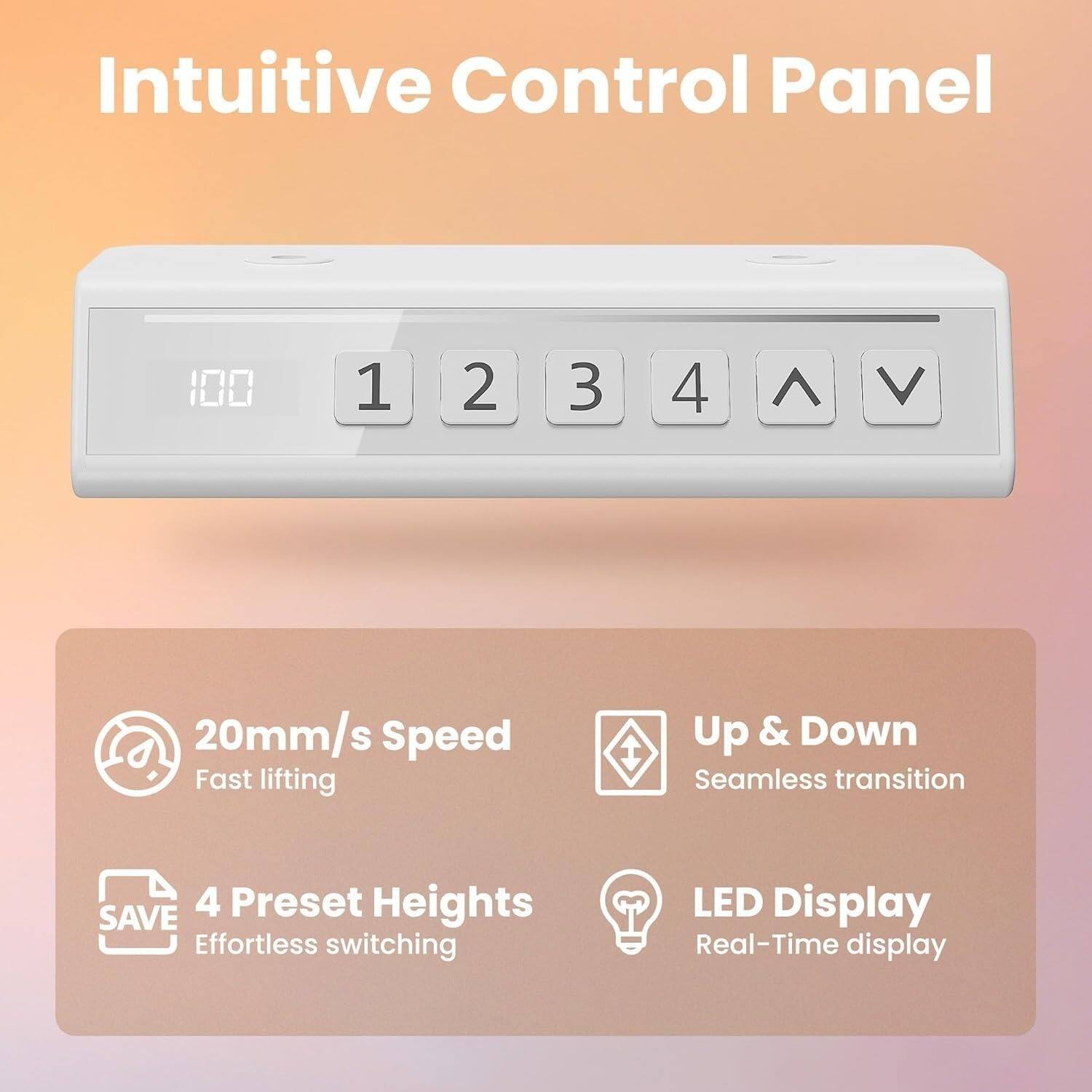 Intuitive Control Panel

100 1 2 3 4 ^ V

20mm/s Speed
Fast lifting

Up & Down
Seamless transition

4 Preset Heights
Effortless switching

LED Display
Real-Time display