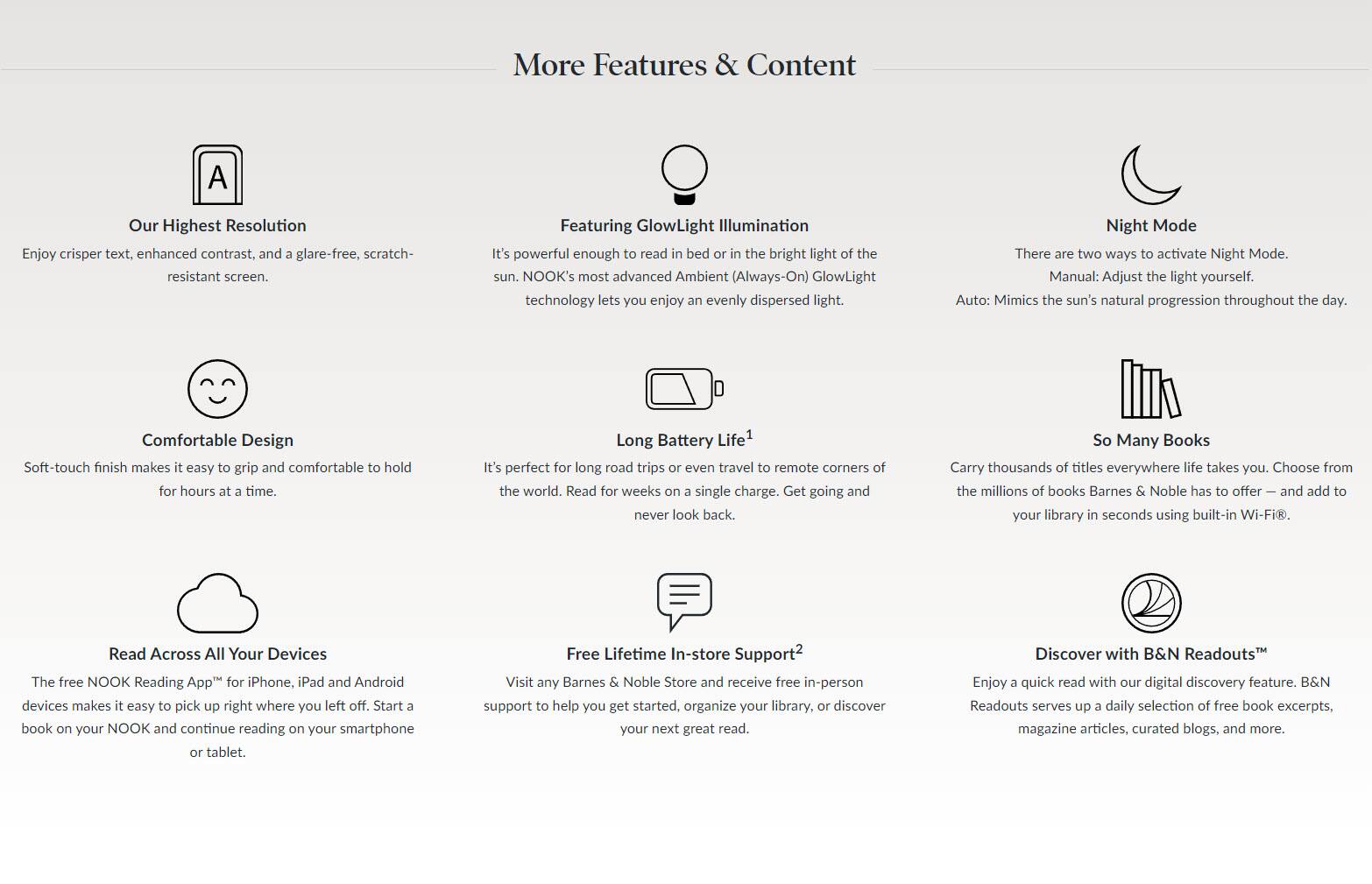 More Features & Content

Our Highest Resolution
Enjoy crisper text, enhanced contrast, and a glare-free, scratch-resistant screen.

Featuring GlowLight Illumination
It's powerful enough to read in bed or in the bright light of the sun. NOOK's most advanced Ambient (Always-On) GlowLight technology lets you enjoy an evenly dispersed light.

Night Mode
There are two ways to activate Night Mode.
Manual: Adjust the light yourself.
Auto: Mimics the sun's natural progression throughout the day.

Comfortable Design
Soft-touch finish makes it easy to grip and comfortable to hold for hours at a time.

Long Battery Life¹
It's perfect for long road trips or even travel to remote corners of the world. Read for weeks on a single charge. Get going and never look back.

So Many Books
Carry thousands of titles everywhere life takes you. Choose from the millions of books Barnes & Noble has to offer — and add to your library in seconds using built-in Wi-Fi®.

Read Across All Your Devices
The free NOOK Reading App™ for iPhone, iPad and Android devices makes it easy to pick up right where you left off. Start a book on your NOOK and continue reading on your smartphone or tablet.

Free Lifetime In-store Support