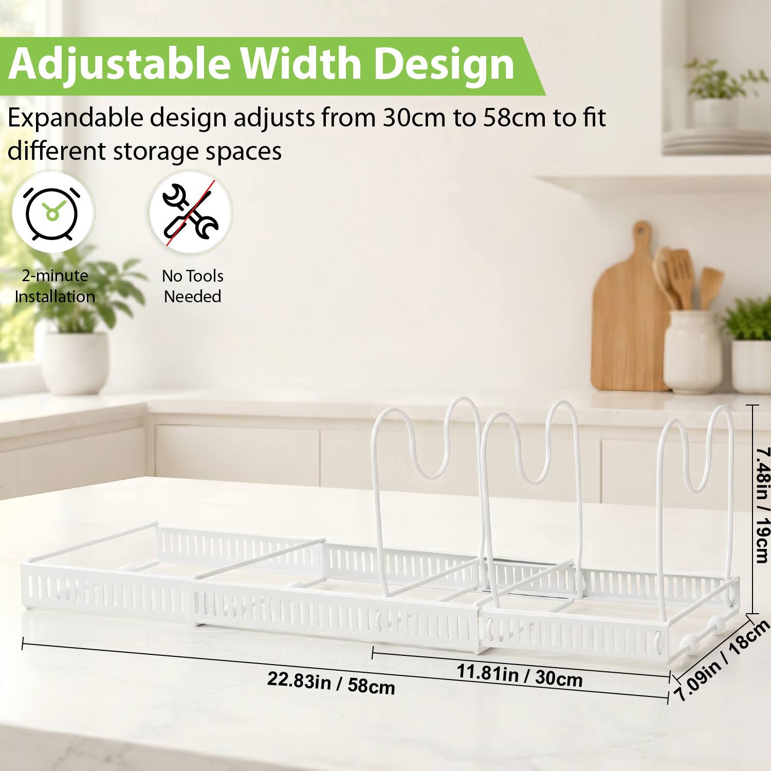 Adjustable Width Design  
Expandable design adjusts from 30cm to 58cm to fit different storage spaces  
2-minute Installation  
No Tools Needed  
7.48in | 19cm  
22.83in | 58cm  
11.81in | 30cm  
7.09in | 18cm