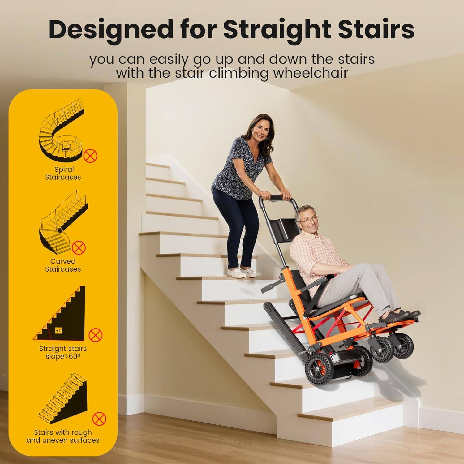 Designed for Straight Stairs  
you can easily go up and down the stairs with the stair climbing wheelchair  

- Spiral Staircases  
- Curved Staircases  
- Straight stairs slope > 60°  
- Stairs with rough and uneven surfaces