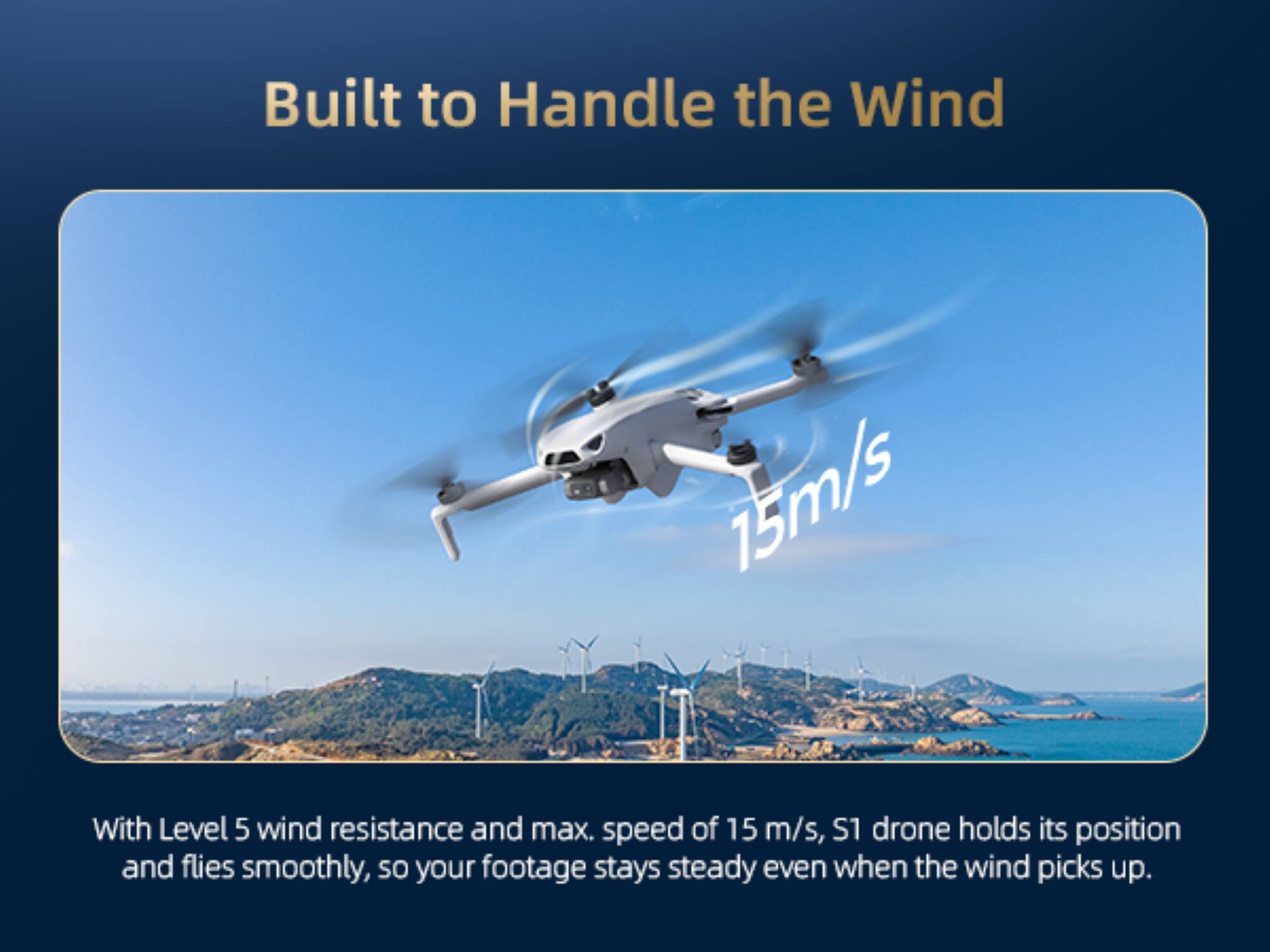 Built to Handle the Wind

With Level 5 wind resistance and max. speed of 15 m/s, S1 drone holds its position and flies smoothly, so your footage stays steady even when the wind picks up.