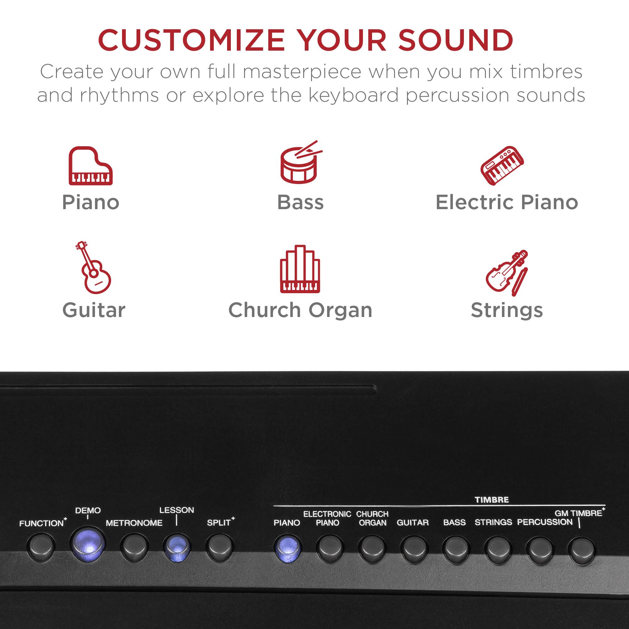 CUSTOMIZE YOUR SOUND  
Create your own full masterpiece when you mix timbres and rhythms or explore the keyboard percussion sounds  

Piano  
Bass  
Electric Piano  
Guitar  
Church Organ  
Strings  

DEMO  
LESSON  
FUNCTION*  
METRONOME  
SPLIT*  

TIMBRE  
ELECTRONIC PIANO  
CHURCH ORGAN  
GUITAR  
BASS  
STRINGS  
PERCUSSION  
GM TIMBRE