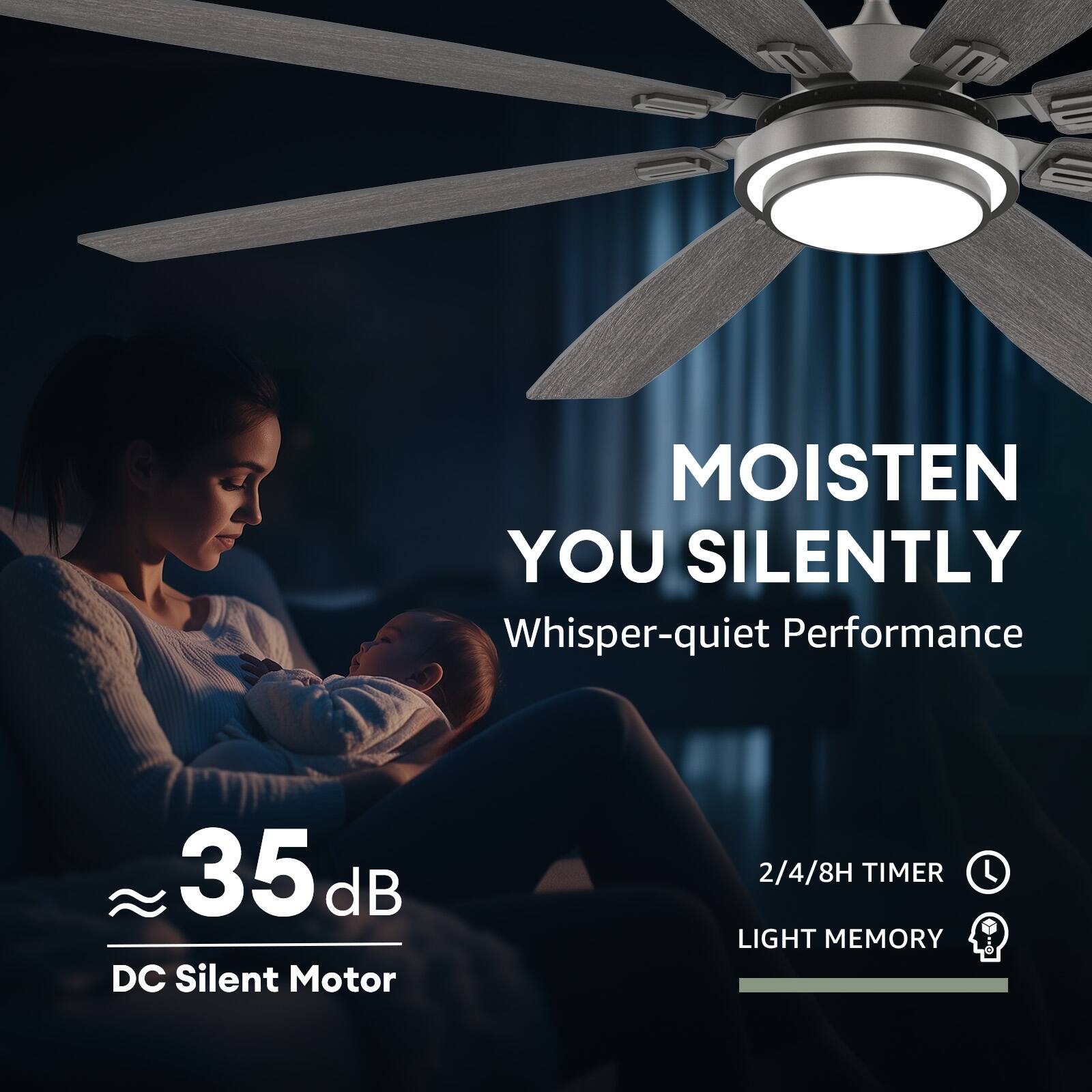 MOISTEN YOU SILENTLY  
Whisper-quiet Performance  

35 dB DC Silent Motor  

2/4/8H TIMER  
LIGHT MEMORY