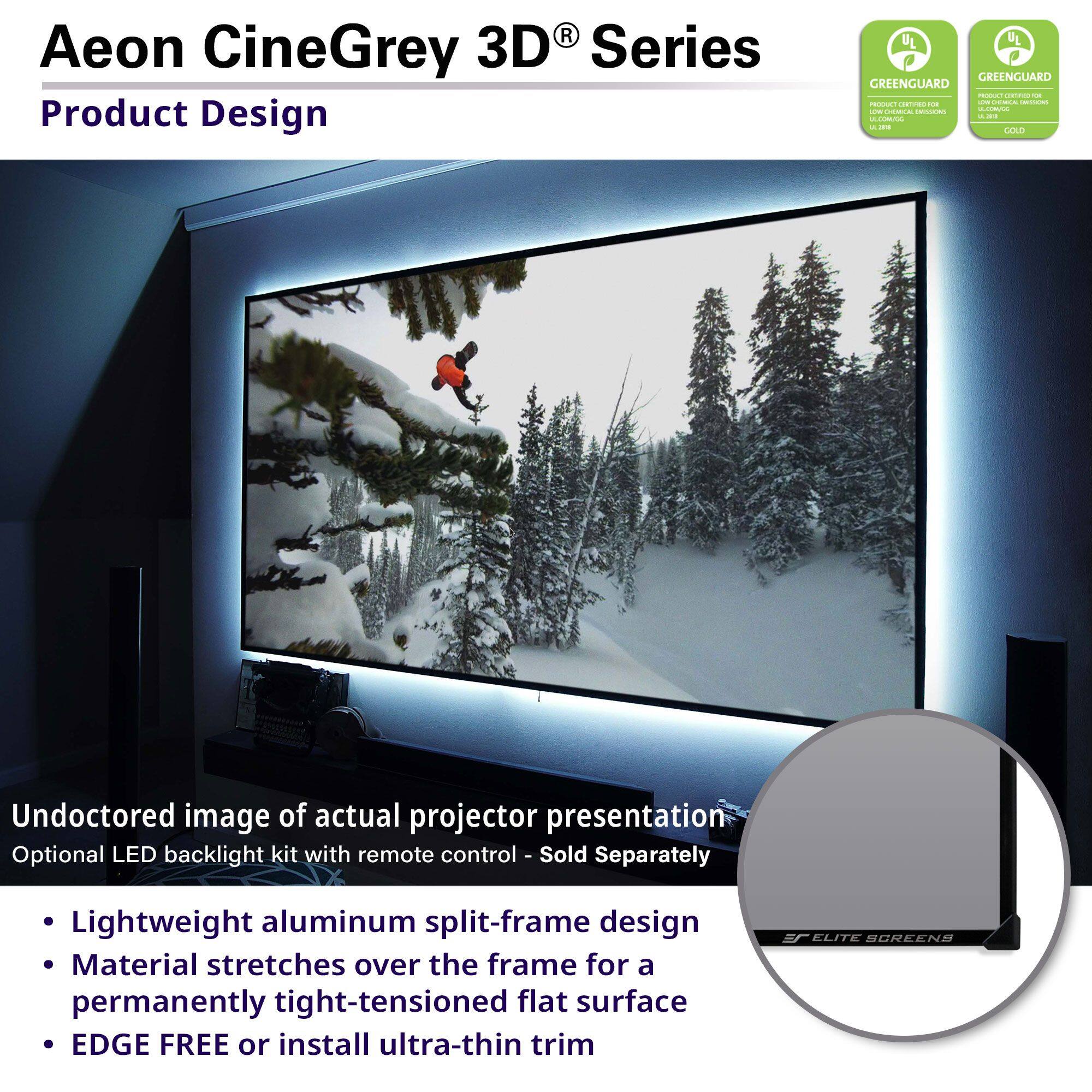 Aeon CineGrey 3D® Series  
Product Design  

Undoctored image of actual projector presentation  
Optional LED backlight kit with remote control - Sold Separately  

- Lightweight aluminum split-frame design  
- Material stretches over the frame for a permanently tight-tensioned flat surface  
- EDGE FREE or install ultra-thin trim  

GREENGUARD  
GREENGUARD GOLD