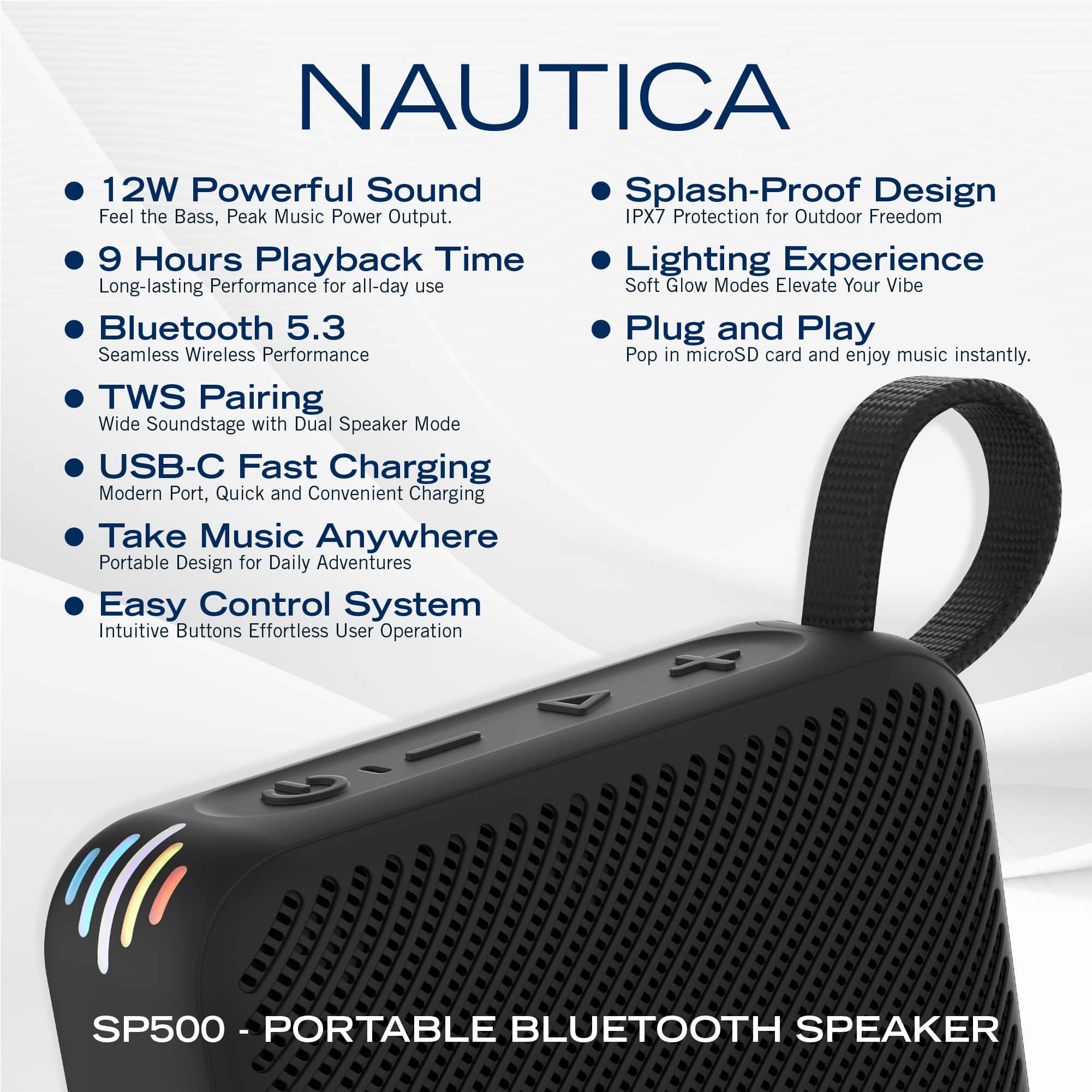 NAUTICA
- 12W Powerful Sound
Feel the Bass, Peak Music Power Output.
- 9 Hours Playback Time
Long-lasting Performance for all-day use
- Bluetooth 5.3
Seamless Wireless Performance
- TWS Pairing
Wide Soundstage with Dual Speaker Mode
- USB-C Fast Charging
Modern Port, Quick and Convenient Charging
- Take Music Anywhere
Portable Design for Daily Adventures
- Easy Control System
Intuitive Buttons Effortless User Operation
- Splash-Proof Design
IPX7 Protection for Outdoor Freedom
- Lighting Experience
Soft Glow Modes Elevate Your Vibe
- Plug and Play
Pop in microSD card and enjoy music instantly.
SP500 - PORTABLE BLUETOOTH SPEAKER