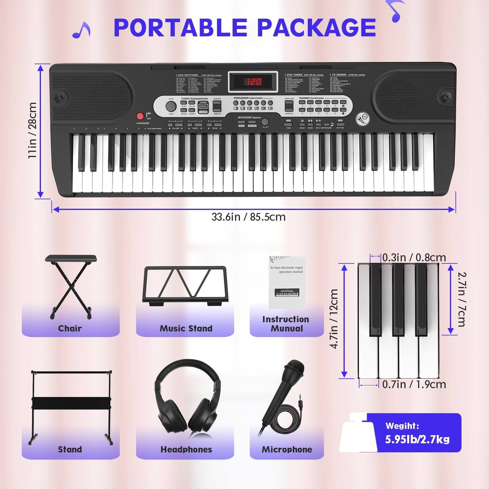 PORTABLE PACKAGE

- 28cm / 11in (depth)
- 33.6in / 85.5cm (width)
- 120 (height)

Chair
Music Stand
Instruction Manual
Stand
Headphones
Microphone

Weight: 5.95lb / 2.7kg

- 4.7in / 12cm (height of instruction manual)
- 0.3in / 0.8cm (thickness of instruction manual)
- 2.7in / 7cm (height of keyboard keys)
- 0.7in / 1.9cm (width of keyboard keys)