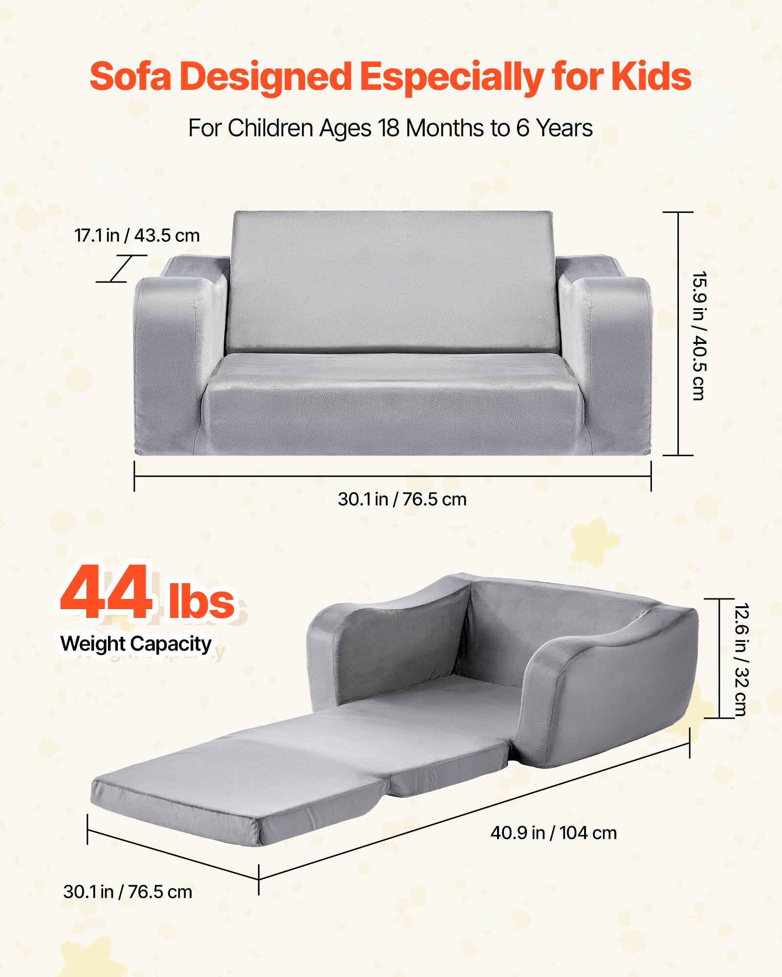 Sofa Designed Especially for Kids  
For Children Ages 18 Months to 6 Years  

17.1 in / 43.5 cm  
15.9 in / 40.5 cm  
30.1 in / 76.5 cm  

44 lbs  
Weight Capacity  

12.6 in / 32 cm  
40.9 in / 104 cm  
30.1 in / 76.5 cm