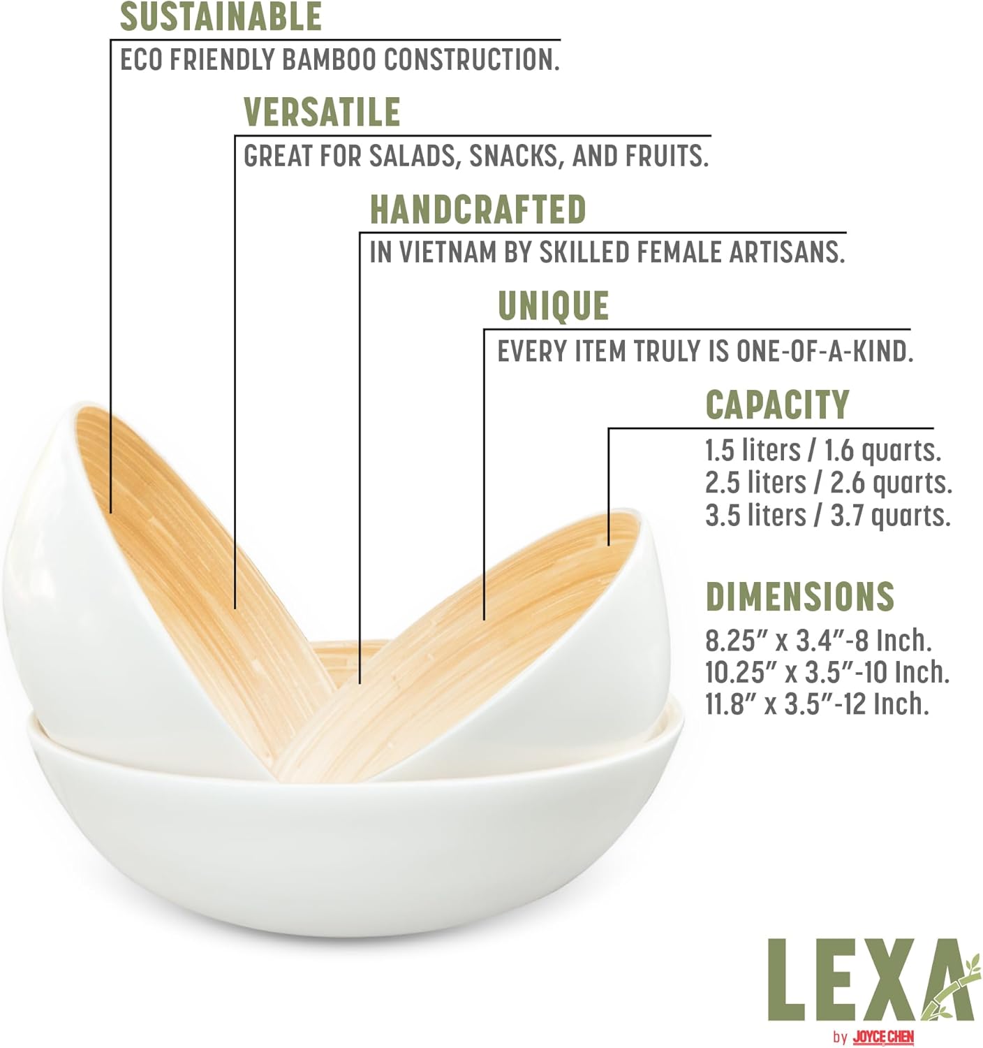 SUSTAINABLE  
ECO FRIENDLY BAMBOO CONSTRUCTION.  

VERSATILE  
GREAT FOR SALADS, SNACKS, AND FRUITS.  

HANDCRAFTED  
IN VIETNAM BY SKILLED FEMALE ARTISANS.  

UNIQUE  
EVERY ITEM TRULY IS ONE-OF-A-KIND.  

CAPACITY  
1.5 liters / 1.6 quarts.  
2.5 liters / 2.6 quarts.  
3.5 liters / 3.7 quarts.  

DIMENSIONS  
8.25" x 3.4" - 8 Inch.  
10.25" x 3.5" - 10 Inch.  
11.8" x 3.5" - 12 Inch.  

LEXA by JOYCE CHEN