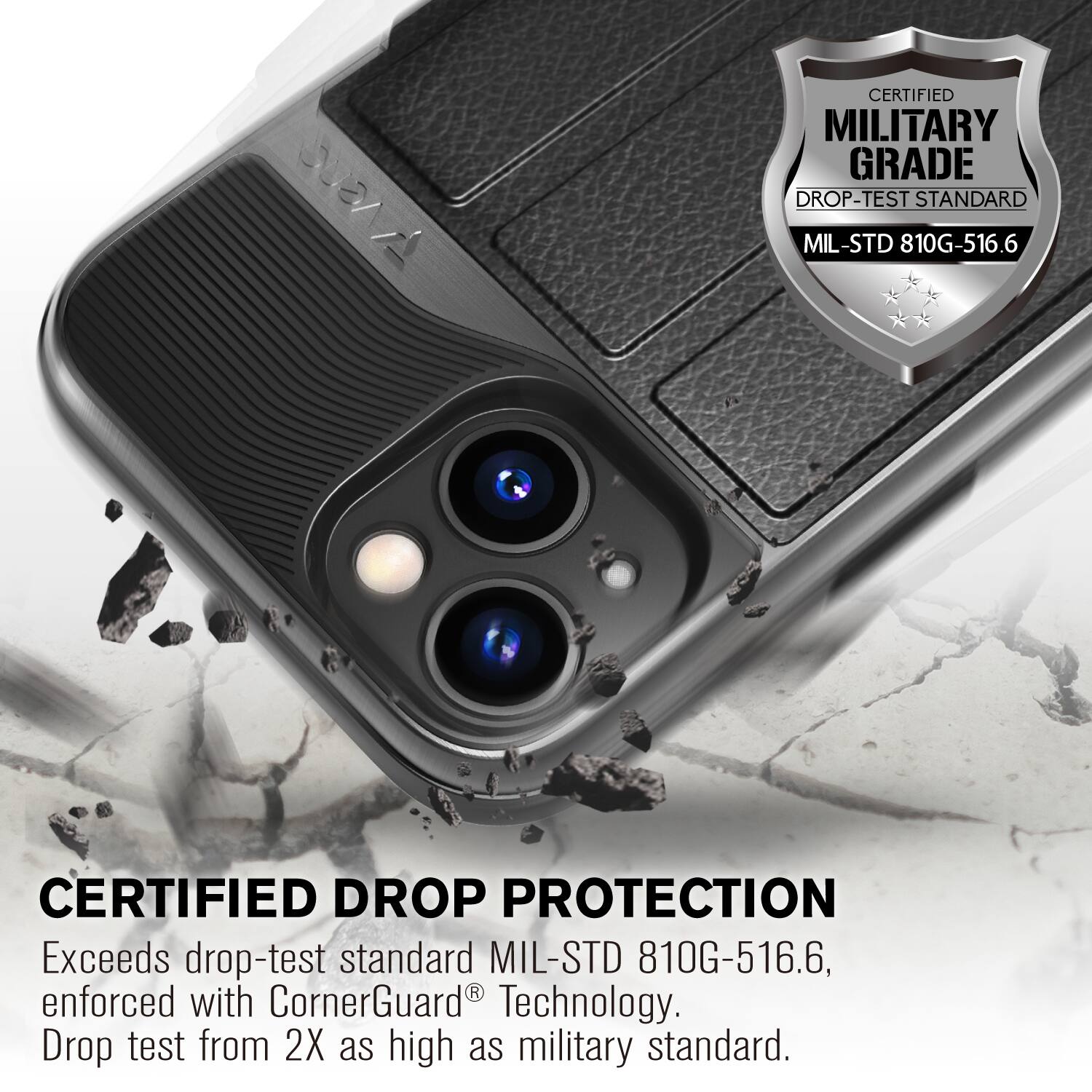 CERTIFIED MILITARY GRADE DROP-TEST STANDARD MIL-STD 810G-516.6
CERTIFIED DROP PROTECTION
Exceeds drop-test standard MIL-STD 810G-516.6, enforced with CornerGuard Technology. Drop test from 2X as high as military standard.