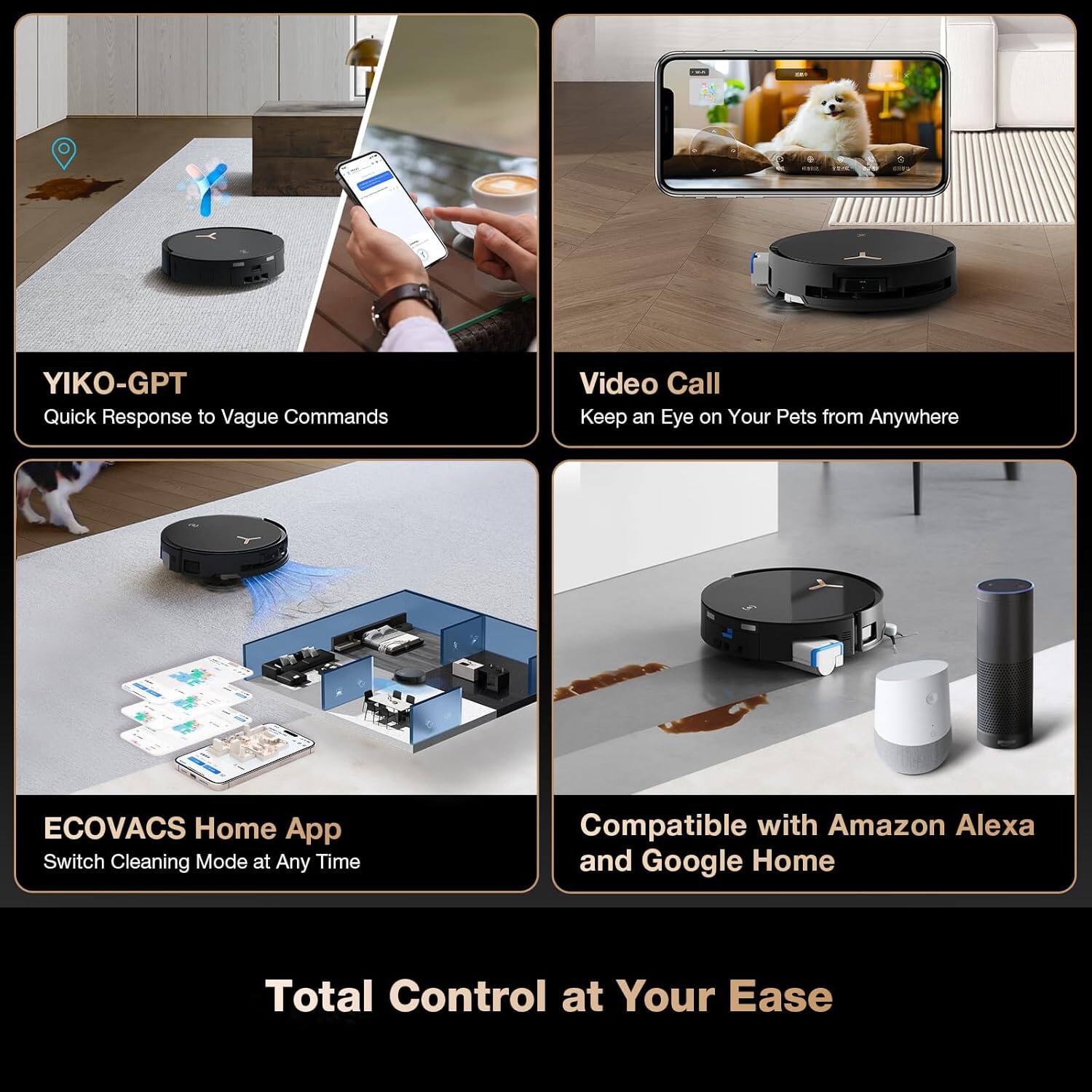 YIKO-GPT Quick Response to Vague Commands  
Video Call Keep an Eye on Your Pets from Anywhere  
ECOVACS Home App Switch Cleaning Mode at Any Time  
Compatible with Amazon Alexa and Google Home  
Total Control at Your Ease