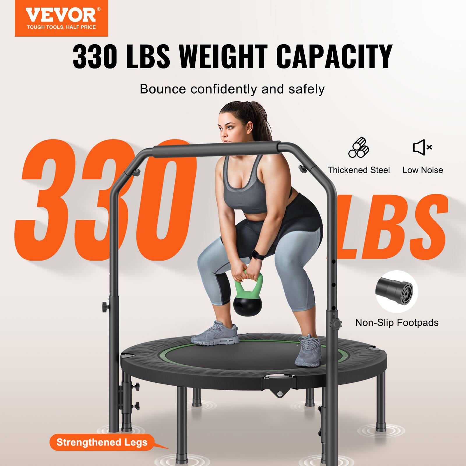 VEVOR  
TOUGH TOOLS, HALF PRICE  

330 LBS WEIGHT CAPACITY  
Bounce confidently and safely  

330 LBS  

Thickened Steel  
Low Noise  
Non-Slip Footpads  
Strengthened Legs