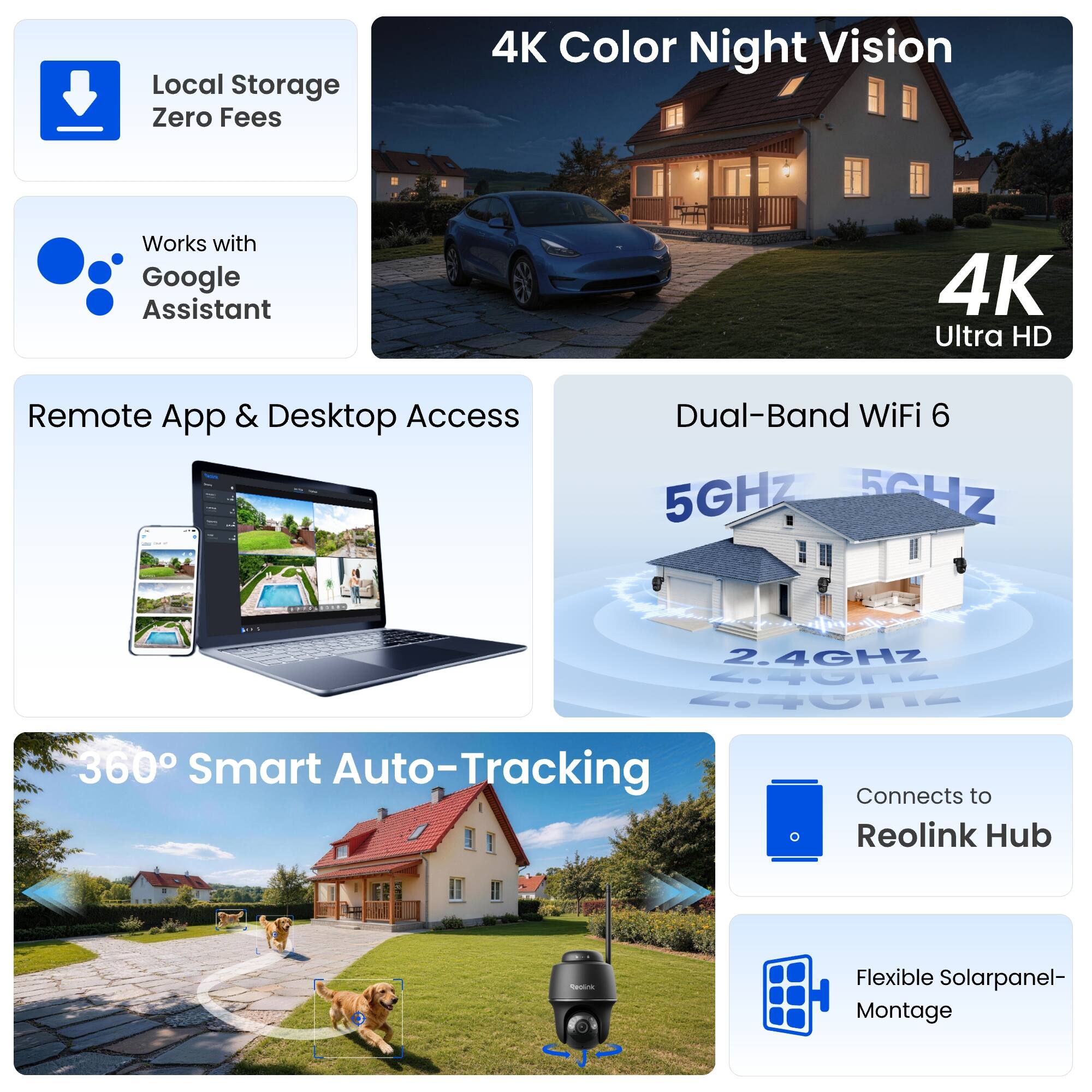 Local Storage Zero Fees  
4K Color Night Vision  
Works with Google Assistant  
4K Ultra HD  
Remote App & Desktop Access  
Dual-Band WiFi 6  
5GHz 5GHz  
2.4GHz 2.4GHz  
360° Smart Auto-Tracking  
Connects to Reolink Hub  
Flexible Solarpanel-Montage